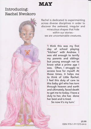 ‘I think this was my first
day of school playing
“kitchen” with Andrew. I
was old enough to terrify
my parents and siblings
but young enough not to
know what a prime age I
was. Often, I struggle to
access love for myself. At
those times, it helps me
to think of Little Rachel.
I feel this duty of care to
this baby girl who has torn
through heaven and earth
and ultimately, faced death
to get me to today. I have a
duty to her, she has done
her best and is tired.
So now it’s my turn.’
MAY
Introducing:
Rachel Nwokoro
Rachel is dedicated to experimenting
across diverse disciplines in order to
discover the awkward, irregular and
miraculous shapes that hide
within our stories -
we are uncontainable creatures. 
£9.99
ISBN 978-1-911570-64-6
 