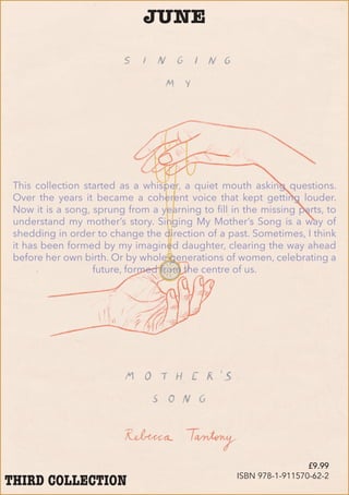 JUNE
This collection started as a whisper, a quiet mouth asking questions.
Over the years it became a coherent voice that kept getting louder.
Now it is a song, sprung from a yearning to fill in the missing parts, to
understand my mother’s story. Singing My Mother’s Song is a way of
shedding in order to change the direction of a past. Sometimes, I think
it has been formed by my imagined daughter, clearing the way ahead
before her own birth. Or by whole generations of women, celebrating a
future, formed from the centre of us.
THIRD COLLECTION
£9.99
ISBN 978-1-911570-62-2
 