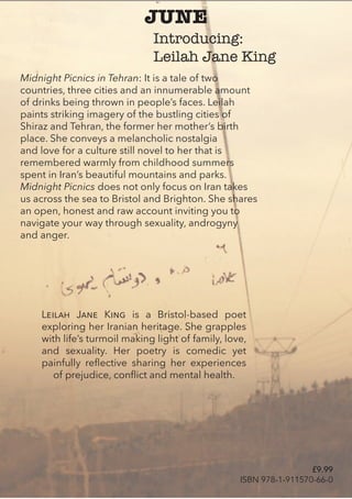 JUNE
Midnight Picnics in Tehran: It is a tale of two
countries, three cities and an innumerable amount
of drinks being thrown in people’s faces. Leilah
paints striking imagery of the bustling cities of
Shiraz and Tehran, the former her mother’s birth
place. She conveys a melancholic nostalgia
and love for a culture still novel to her that is
remembered warmly from childhood summers
spent in Iran’s beautiful mountains and parks.
Midnight Picnics does not only focus on Iran takes
us across the sea to Bristol and Brighton. She shares
an open, honest and raw account inviting you to
navigate your way through sexuality, androgyny
and anger.
LeILah Jane KInG is a Bristol-based poet
exploring her Iranian heritage. She grapples
with life’s turmoil making light of family, love,
and sexuality. Her poetry is comedic yet
painfully reflective sharing her experiences
of prejudice, conflict and mental health.
Introducing:
Leilah Jane King
£9.99
ISBN 978-1-911570-66-0
 