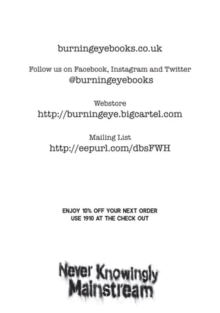 burningeyebooks.co.uk
Follow us on Facebook, Instagram and Twitter
@burningeyebooks
Webstore
http://burningeye.bigcartel.com
Mailing List
http://eepurl.com/dbsFWH
Enjoy 10% off your next order
use 1910 at the check out
 