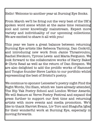 Hello! Welcome to another year at Burning Eye Books.
From March we’ll be firing out the very best of the UK’s
spoken word scene whilst at the same time remaining
cool and never knowlingly mainstream. Expect more
variety and individuality of our upcoming collections.
We are excited to share it all with you!
This year we have a great balance between returning
Burning Eye artists like Rebecca Tantony, Dan Cockrill,
and introducing new work from Jamie Thrasivoulou,
Rachel Nwokoro, Tyrone Lewis and Maria Ferguson. We
look forward to the collaborative works of Harry Baker
& Chris Read as well as the return of Dan Simpson. We
are also delighted to add the prolific works of Hammer
and Tongue founder Steve Larkin to our portfolio whilst
representing the best of Bristol’s poetry.
We continue to sponsor Leicester’s poetry night Find the
Right Words, Uni Slam, which we have already attended,
The Hip Yak Poetry School and London Writer Awards.
We will feature at Verve Poetry Festival and expand the
press further to support our first time and returning
artists with more events and media promotion. We’d
like to thank Harriet Evans, Liv Torc and Shagufta Igbal
for their wonderful work at Burning Eye, especially in
moving forwards.
 