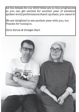 All the details for our 2019 titles are in this programme
so you can get excited for another year of excellent
spoken word/performance/stand up/slam/ you name it!
We are delighted to see another year with you, too.
Thanks for tuning in.
Clive Birnie & Bridget Hart
 