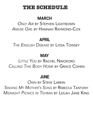 THE SCHEDULE
March
Only Air by Stephen Lightbown
Amuse Girl by Hannah Raymond-Cox
April
The English Disease by Lydia Towsey
May
Little You by Rachel Nwokoro
Calling This Body Home by Grace Cohen
june
Own by Steve Larkin
Singing My Mother's Song by Rebecca Tantony
Midnight Picnics in Tehran by Leilah Jane King
 