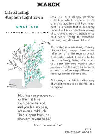 MARCH
Only Air is a deeply personal
collection which explore a life
changing accident and how to re-
exist in a world that is suddenly
unfamiliar. It is a story of a new ways
of surviving, shedding beliefs once
held whilst trying to overcome
barriers, prejudices and labels.
This debut is a constantly moving
biographical, wryly humourous
reflection of a life reconstructed.
It considers what it means to be
part of a family, being alive when
you don’t conform; making your
journey when the way you perceive
yourself is often very different to
the ways others observe you.
At its very core, this is a discovery
of what it means to be ‘normal’ and
to regrow.
‘Nothing can prepare you
for the first time
your toenail falls off
and you feel no pain,
not even a mild itch.
That is, apart from the
phantom in your head.’
from ‘The Woe of Toe’
Introducing:
Stephen Lightbown
£9.99
ISBN 978-1-911570-59-2
 