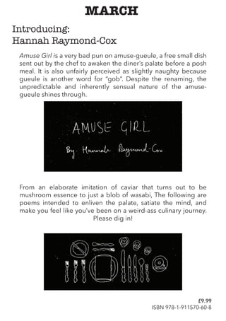 Amuse Girl is a very bad pun on amuse-gueule, a free small dish
sent out by the chef to awaken the diner’s palate before a posh
meal. It is also unfairly perceived as slightly naughty because
gueule is another word for “gob”. Despite the renaming, the
unpredictable and inherently sensual nature of the amuse-
gueule shines through.
MARCH
Introducing:
Hannah Raymond-Cox
From an elaborate imitation of caviar that turns out to be
mushroom essence to just a blob of wasabi, The following are
poems intended to enliven the palate, satiate the mind, and
make you feel like you’ve been on a weird-ass culinary journey.
Please dig in!
£9.99
ISBN 978-1-911570-60-8
 