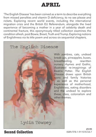 APRIL
‘The English Disease’ has been coined as a term to describe everything
from missed penalties and vitamin D deficiency, to no sex please and
rickets. Exploring recent world events, including the international
migration crisis and the British EU Referendum, alongside the lived
experience of becoming a mother in a year of celebrity death and
continental fracture, this eponymously titled collection examines the
condition afresh, post Bowie, Brexit,Truth and Trump. Exploring notions
of Englishness via its title poem and across six sequential chapters,
Second Collection
With zombies, cats, undead
break-ups, pineapples, buses,
breastfeeding, rewritten
nursery rhymes and Gothic,
illustrated re-imaginings of
Beatrix Potter. The English
Disease draws upon British
icons and family histories
- as well as the personal
experience of motherhood,
Englishness, eating disorders
and the undead to explore
these, class, colonialism and
other themes.
£9.99
ISBN 978-1-911570-54-7
 