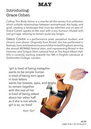 MAY
Calling This Body Home is a one-for-all-the-senses first collection
which unfolds relationships between womanhood, the body, and
grief, creating a landscape that must be admired and an awe of.
Grace Cohen speaks to the soul with a wry humour infused with
sad girl rage, refusing to remain quiet any longer.
Grace Cohen is a performance poet, perpetual student, and
chronic over-sharer. Originally from Bristol, she has performed in
festivals,bars,andbedroomsaroundtheUnitedKingdom,winning
the annual WOMAD festival slam, and representing Bristol in the
Hammer and Tongue Slam national final at The Royal Albert Hall.
She is currently working towards her MA in English Literature at
Goldsmiths College, London.
Introducing:
Grace Cohen
‘girl is tired of being metaphor
wants to be simple human
is tired of being torn apart
in love letters
wants her breasts, eyes, and thighs
to remain together
with the rest of her
is tired of being asked
about her other half
as if she is not whole
girl is so, so tired’
from ‘Girl’
£9.99
ISBN 978-1-911570-63-9
 