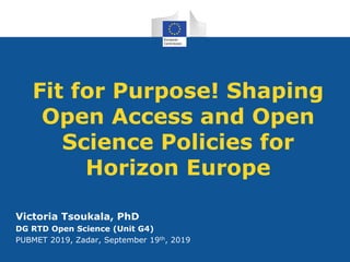 Fit for Purpose! Shaping
Open Access and Open
Science Policies for
Horizon Europe
Victoria Tsoukala, PhD
DG RTD Open Science (Unit G4)
PUBMET 2019, Zadar, September 19th, 2019
 
