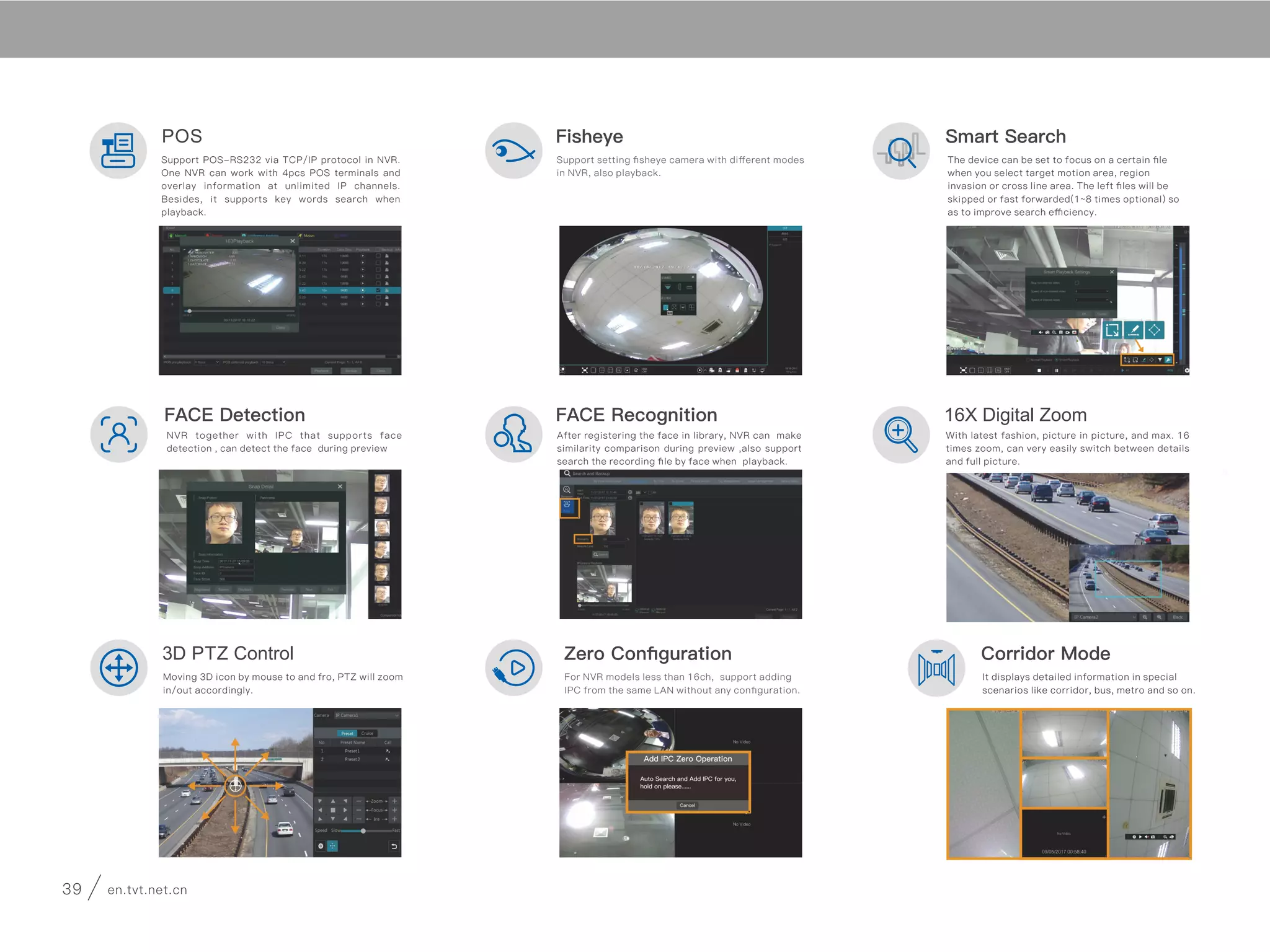 3D PTZ Control
Moving 3D icon by mouse to and fro, PTZ will zoom
in/out accordingly.
Zero Conﬁguration
For NVR models less than 16ch, support adding
IPC from the same LAN without any conﬁguration.
Corridor Mode
It displays detailed information in special
scenarios like corridor, bus, metro and so on.
FACE Detection 16X Digital Zoom
NVR together with IPC that supports face
detection , can detect the face during preview
After registering the face in library, NVR can make
similarity comparison during preview ,also support
search the recording ﬁle by face when playback.
With latest fashion, picture in picture, and max. 16
times zoom, can very easily switch between details
and full picture.
FACE Recognition
POS
Support POS-RS232 via TCP/IP protocol in NVR.
One NVR can work with 4pcs POS terminals and
overlay information at unlimited IP channels.
Besides, it supports key words search when
playback.
Fisheye
Support setting ﬁsheye camera with diﬀerent modes
in NVR, also playback.
Smart Search
The device can be set to focus on a certain ﬁle
when you select target motion area, region
invasion or cross line area. The left ﬁles will be
skipped or fast forwarded(1~8 times optional) so
as to improve search eﬃciency.
It can detect new fw version and ask for
updating when device is in WAN.
Cloud Upgrade
Mixed-Layout Dwell
Support setting diﬀerent layout modes (1 split, 4
splits, 9 splits) in one group and start to dwell.
FTP
Device can backup recording ﬁle to FTP, Support
main type like Filezilla.
Dual Stream
Support dual stream recording. NVR can switch
diﬀerent streams accordingly. For instance, 16-
split screen with sub-stream, 1-split screen with
master stream. Thus more channels can playback
simultaneously and always with good picture.
Storage Mode
For more than 2 HDD devices, User can choose
channels to record at certain HDD, for example 1-
2 important channels in one HDD, and the left
channels record at others.
Two Parameters Setting
Support setting parameters (including resolution,
bitrate, fps and so on) separately in normal record
time and event (motion, sensor and VCA), thus
saving a lot storage space.
Secure the World with You
39 en.tvt.net.cnen.tvt.net.cn 40
 