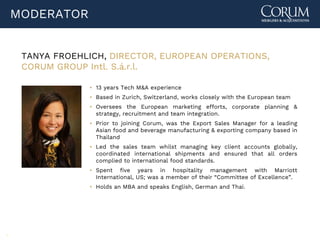 3
MODERATOR
TANYA FROEHLICH, DIRECTOR, EUROPEAN OPERATIONS,
CORUM GROUP Intl. S.á.r.l.
▪ 13 years Tech M&A experience
▪ Based in Zurich, Switzerland, works closely with the European team
▪ Oversees the European marketing efforts, corporate planning &
strategy, recruitment and team integration.
▪ Prior to joining Corum, was the Export Sales Manager for a leading
Asian food and beverage manufacturing & exporting company based in
Thailand
▪ Led the sales team whilst managing key client accounts globally,
coordinated international shipments and ensured that all orders
complied to international food standards.
▪ Spent five years in hospitality management with Marriott
International, US; was a member of their “Committee of Excellence”.
▪ Holds an MBA and speaks English, German and Thai.
 