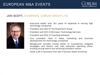 5
EUROPEAN M&A EVENTS
JON SCOTT, CHAIRMAN, CORUM GROUP LTD.
▪ Executive leader with 30+ years of expertise in serving high
technology companies
▪ President and CEO of The PowerTech Group
▪ President and CEO of Microserv Technology Services
▪ President and COO of Traveling Software
▪ Vice president roles in sales, marketing and business
development for technology companies
▪ Background includes strong ability to successfully integrate
strategies and tactics into well executed operating plans,
building strong teams and achieving excellent results
▪ Holds a BA in business from San Francisco State University
 