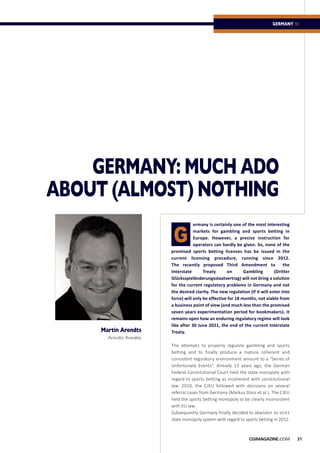 GERMANY: MUCH ADO
ABOUT (ALMOST) NOTHING
ermany is certainly one of the most interesting
markets for gambling and sports betting in
Europe. However, a precise instruction for
operators can hardly be given. So, none of the
promised sports betting licenses has be issued in the
current licensing procedure, running since 2012.
The recently proposed Third Amendment to the
Interstate Treaty on Gambling (Dritter
Glücksspieländerungsstaatvertrag) will not bring a solution
for the current regulatory problems in Germany and not
the desired clarity. The new regulation (if it will enter into
force) will only be effective for 18 months, not viable from
a business point of view (and much less than the promised
seven years experimentation period for bookmakers). It
remains open how an enduring regulatory regime will look
like after 30 June 2021, the end of the current Interstate
Treaty.
The attempts to properly regulate gambling and sports
betting and to finally produce a mature coherent and
consistent regulatory environment amount to a “Series of
Unfortunate Events”. Already 13 years ago, the German
Federal Constitutional Court held the state monopoly with
regard to sports betting as incoherent with constitutional
law. 2010, the CJEU followed with decisions on several
referral cases from Germany (Markus Stoss et al.). The CJEU
held the sports betting monopoly to be clearly inconsistent
with EU law.
Subsequently Germany finally decided to abandon its strict
state monopoly system with regard to sports betting in 2012.
Martin Arendts
Arendts Anwälte
31CGiMAGAZINE.COM
GERMANY ::
G
 