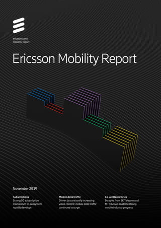 Subscriptions
Strong 5G subscription
momentum as ecosystem
rapidly develops
Mobile data traffic
Driven by constantly increasing
video content, mobile data traffic
continues to surge
Co-written articles
Insights from SKTelecom and
MTN Group illustrate strong
mobile industry progress
ericsson.com/
mobility-report
Ericsson MobilityReport
November2019
 