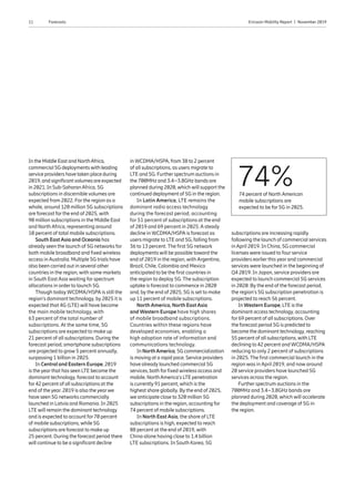 11 Ericsson Mobility Report  |  November 2019Forecasts
In the Middle East and NorthAfrica,
commercial 5G deploymentswith leading
service providers have taken place during
2019, and significantvolumes are expected
in 2021. In Sub-SaharanAfrica, 5G
subscriptions in discernible volumes are
expected from 2022. For the region as a
whole, around 120 million 5G subscriptions
are forecast for the end of 2025, with
90 million subscriptions in the Middle East
and North Africa, representing around
10 percent of total mobile subscriptions.
South East Asia and Oceania has
already seen the launch of 5G networks for
both mobile broadband and fixed wireless
access in Australia. Multiple 5G trials have
also been carried out in several other
countries in the region, with some markets
in South East Asia waiting for spectrum
allocations in order to launch 5G.
Though today WCDMA/HSPA is still the
region’s dominant technology, by 2025 it is
expected that 4G (LTE) will have become
the main mobile technology, with
63 percent of the total number of
subscriptions. At the same time, 5G
subscriptions are expected to make up
21 percent of all subscriptions. During the
forecast period, smartphone subscriptions
are projected to grow 5 percent annually,
surpassing 1 billion in 2025.
In Central and Eastern Europe, 2019
is the yearthat has seen LTE become the
dominant technology, forecast to account
for42 percent of all subscriptions at the
end of the year. 2019 is also the yearwe
have seen 5G networks commercially
launched in Latvia and Romania. In 2025
LTE will remain the dominant technology
and is expected to account for70 percent
of mobile subscriptions, while 5G
subscriptions are forecast to make up
25 percent. During the forecast period there
will continue to be a significant decline
74%74 percent of North American
mobile subscriptions are
expected to be for 5G in 2025.
in WCDMA/HSPA, from 38 to 2 percent
of all subscriptions, as users migrate to
LTE and 5G. Furtherspectrum auctions in
the 700MHz and 3.4–3.8GHz bands are
planned during 2020, which will support the
continued deployment of 5G in the region.
In Latin America, LTE remains the
dominant radio access technology
during the forecast period, accounting
for 51 percent of subscriptions at the end
of 2019 and 69 percent in 2025. A steady
decline in WCDMA/HSPA is forecast as
users migrate to LTE and 5G, falling from
36 to 13 percent. The first 5G network
deployments will be possible toward the
end of 2019 in the region, with Argentina,
Brazil, Chile, Colombia and Mexico
anticipated to be the first countries in
the region to deploy 5G. The subscription
uptake is forecast to commence in 2020
and, by the end of 2025, 5G is set to make
up 11 percent of mobile subscriptions.
North America, North East Asia
and Western Europe have high shares
of mobile broadband subscriptions.
Countries within these regions have
developed economies, enabling a
high adoption rate of information and
communications technology.
In NorthAmerica, 5G commercialization
is moving at a rapid pace. Service providers
have already launched commercial 5G
services, both forfixed wireless access and
mobile. NorthAmerica’s LTE penetration
is currently 91 percent, which is the
highest share globally. By the end of 2025,
we anticipate close to 320 million 5G
subscriptions in the region, accounting for
74 percent of mobile subscriptions.
In North East Asia, the share of LTE
subscriptions is high, expected to reach
88 percent at the end of 2019, with
China alone having close to 1.4 billion
LTE subscriptions. In South Korea, 5G
subscriptions are increasing rapidly
following the launch of commercial services
in April 2019. In China, 5G commercial
licenses were issued to four service
providers earlier this year and commercial
services were launched in the beginning of
Q4 2019. In Japan, service providers are
expected to launch commercial 5G services
in 2020. By the end of the forecast period,
the region’s 5G subscription penetration is
projected to reach 56 percent.
In Western Europe, LTE is the
dominant access technology, accounting
for69 percent of all subscriptions. Over
the forecast period 5G is predicted to
become the dominant technology, reaching
55 percent of all subscriptions, with LTE
declining to 42 percent and WCDMA/HSPA
reducing to only 2 percent of subscriptions
in 2025. The first commercial launch in the
region was in April 2019, and now around
20 service providers have launched 5G
services across the region.
Further spectrum auctions in the
700MHz and 3.4–3.8GHz bands are
planned during 2020, which will accelerate
the deployment and coverage of 5G in
the region.
 