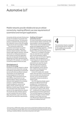 18 Ericsson Mobility Report  |  November 2019Articles
Automotive IoT
Mobile networks provide reliable and secure cellular
connectivity, meeting different use case requirements of
automotive and transport applications.
Connected vehicles and road infrastructure
are part of a broader IoT ecosystem that
is continuously evolving. The automotive
industry is expected to be among the top
four industries in terms of the 5G-enabled
opportunity for service providers in 2030.1
The connectivity needs of the
automotive and transport ecosystem
are diverse and complex, requiring a
common network solution, rather than
several single-segment solutions. Vehicles
can be seen as multipurpose devices in
which several connectivity-dependent
use cases are executed simultaneously.
Deployment of 5G NR, interworking with
existing 4G (LTE) networks, can satisfy the
connectivity needs for those use cases.
Mixed deployment of
4G and 5G technology
Simulation of a 4G/5G network in a dense
urban environment shows that coverage
and capacity requirements for automotive
services with distinctly different network
requirements can be satisfied with
a mixed deployment of 4G and 5G
technology. Three automotive services
with different requirements on user
data throughput, latency and resource
utilization were applied to the simulated
scenario: in-vehicle infotainment
(mobile broadband), remote driving
(delay-critical), and HD maps and
telematics transfer (lower than best effort).
The evaluated results show all three
services can be supported by the network.
The results also show network capacity
can be increased at the cost of relaxed
delay requirements, such as for services
with lower than best effort requirements.
Enabling a full range of
automotive services
An array of automotive and road transport
services requires cellularconnectivity, with
many already in commercial operation.
These services can be classified into eight
groups and mapped against the three
cellularIoTtechnology segments – massive
IoT, broadband IoTand Critical IoT–
based on their connectivity requirements.
Massive IoT is suitable for low data
rate use cases that can be supported
with narrow bandwidth modems.
These use cases can be found in logistics,
telematics, fleet management and
connecting parts of road infrastructure.
Broadband IoT is vital for most
automotive use cases that require
high data rates and low latency,
such as infotainment, telematics,
fleet management, sensor sharing,
basic safety and advanced driver
assistance systems (ADAS).
Critical IoT enables ultra-reliable
and/or ultra-low latency communication
and can provide some very advanced
services, such as remote driving of
automated commercial vehicles on
specific routes.
4G (LTE) networks already support
massive IoT (NB-IoT/Cat-M) and
broadband IoT. 5G networks will
boost broadband IoT performance
and support ultra-reliable low-latency
communication (URLLC) with critical
IoT – enabling the full range of existing
and emerging automotive applications.
This horizontal approach of supporting
all services through a common cellular
network is much faster and more
cost-efficient than deploying dedicated
systems for different services.2
4The automotive industry is expected
to be among the top four industries
for 5G-enabled service provider
opportunity in 2030.
1
5G for business: a 2030 market compass: www.ericsson.com/en/5g/forms/5gforbusiness-2019-report
2 
For further reading see “Driving transformation in the automotive and road transport ecosystem with 5G”,
Ericsson Technology Review (#13, 2019): www.ericsson.com/4a61e3/assets/local/publications/ericsson-
technology-review/docs/2019/etr-transforming-transportation-with-5g.pdf
 