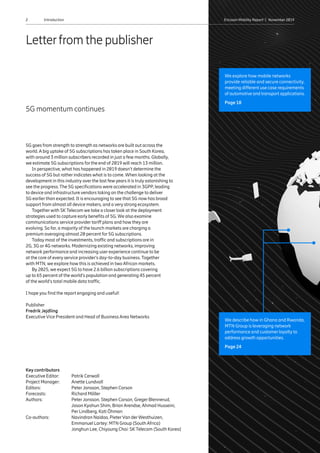 2 Ericsson Mobility Report  |  November 2019Introduction2 Ericsson Mobility Report  |  November 2019
Key contributors
Executive Editor:	 Patrik Cerwall
Project Manager: 	 Anette Lundvall
Editors: 	 Peter Jonsson, Stephen Carson
Forecasts: 	 Richard Möller
Authors:	Peter Jonsson, Stephen Carson, Greger Blennerud,
Jason Kyohun Shim, Brian Arendse, Ahmad Husseini,
Per Lindberg, Kati Öhman
Co-authors:	Navindran Naidoo, PieterVan derWesthuizen,
Emmanuel Lartey: MTN Group (South Africa)
	 Jonghun Lee, Chiyoung Choi: SKTelecom (South Korea)
5G goes from strength to strength as networks are built out across the
world. A big uptake of 5G subscriptions has taken place in South Korea,
with around 3 million subscribers recorded in just a few months. Globally,
we estimate 5G subscriptions for the end of 2019 will reach 13 million.
In perspective, what has happened in 2019 doesn’t determine the
success of 5G but rather indicates what is to come. When looking at the
development in this industry over the last few years it is truly astonishing to
see the progress. The 5G specifications were accelerated in 3GPP, leading
to device and infrastructure vendors taking on the challenge to deliver
5G earlier than expected. It is encouraging to see that 5G now has broad
support from almost all device makers, and a very strong ecosystem.
Togetherwith SKTelecom we take a closer look at the deployment
strategies used to capture early benefits of 5G. We also examine
communications service provider tariff plans and how they are
evolving. So far, a majority of the launch markets are charging a
premium averaging almost 20 percent for 5G subscriptions.
Today most of the investments, traffic and subscriptions are in
2G, 3G or 4G networks. Modernizing existing networks, improving
network performance and increasing user experience continue to be
at the core of every service provider’s day-to-day business. Together
with MTN, we explore how this is achieved in two African markets.
By 2025, we expect 5G to have 2.6 billion subscriptions covering
up to 65 percent of the world’s population and generating 45 percent
of the world’s total mobile data traffic.
I hope you find the report engaging and useful!
Publisher
Fredrik Jejdling
Executive Vice President and Head of Business Area Networks
5G momentum continues
Letterfrom the publisher
We describe how in Ghana and Rwanda,
MTN Group is leveraging network
performance and customer loyalty to
address growth opportunities.
Page 24
We explore how mobile networks
provide reliable and secure connectivity,
meeting different use case requirements
of automotive and transport applications.
Page 18
 