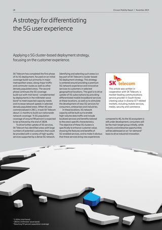 20 Ericsson Mobility Report  |  November 2019Articles20 Ericsson Mobility Report  |  November 2019
Astrategyfordifferentiating
the 5G userexperience
Applying a 5G cluster-based deployment strategy,
focusing on the customerexperience.
SK Telecom has completed the first phase
of its 5G deployment, focused on an initial
coverage build-out primarily in major
metropolitan areas, along major traffic
and commuter routes as well as other
densely populated areas. The second
phase continues the 5G coverage
build-out with mid-band,1
complemented
by deployments in the millimeterwave
band2
to meet expected capacity needs
and increase network speeds in selected
densely populated areas. When 4G was
commercialized in 2011, it took SKTelecom
about 11 months to build out nationwide
network coverage.3
A 5G population
coverage of around 90 percent is expected
to be achieved by the end of 2020.
To drive furtheruptake of 5G services,
SKTelecom has identified areas with large
numbers of potential customers that could
be provided with a variety of high-quality
services supported by a dense 5G network.
Identifying and selecting such areas is a
key part of SKTelecom’s cluster-based
5G deployment strategy.This strategy
is centered around providing a premium
5G network experience and innovative
services to customers in selected
geographical locations. The goal is to drive
uptake of 5G subscriptions by providing
differentiated mobile broadband services
at these locations, as well as to stimulate
the development of new 5G services for
consumers, enterprises and industries.
In these locations, 5G network
capacitywill be built out to enable
high-volume data traffic and include
localized services and benefits tailored
to the area’s specific characteristics.
The objective of these 5G clusters is
specificallyto enhance customervalue,
showing the features and benefits of
5G-enabled services, and to make it obvious
that these services bring newexperiences
compared to 4G.As the 5G ecosystem is
still underdevelopment, consumerswill
be the main target group initially,while
industryand enterprise opportunities
will be addressed on an “on-demand”
basis to drive industrial innovation.
This article was written in
cooperation with SK Telecom, a
market-leading communications
service provider in South Korea
creating value in diverse ICT-related
markets, including mobile services,
media, security and commerce.
1
3.5GHz (mid-band)
2
28GHz (millimeter wave band)
3
Reaching 99 percent population coverage
 