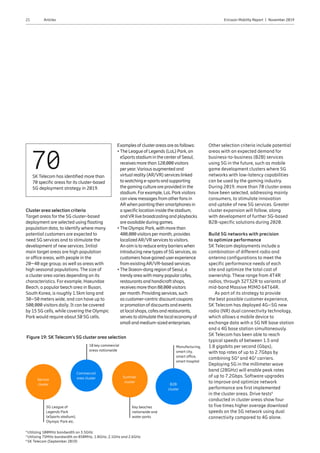 21 Ericsson Mobility Report  |  November 2019Articles
Cluster area selection criteria
Target areas for the 5G cluster-based
deployment are selected using floating
population data, to identify where many
potential customers are expected to
need 5G services and to stimulate the
development of new services. Initial
main target areas are high population
or office areas, with people in the
20–40 age group, as well as areas with
high seasonal populations. The size of
a cluster area varies depending on its
characteristics. For example, Haeundae
Beach, a popular beach area in Busan,
South Korea, is roughly 1.5km long and
30–50 meters wide, and can have up to
500,000 visitors daily. It can be covered
by 15 5G cells, while covering the Olympic
Park would require about 50 5G cells.
70SK Telecom has identified more than
70 specific areas for its cluster-based
5G deployment strategy in 2019.
Figure 19: SK Telecom’s 5G cluster area selection
Examples of clusterareas are as follows:
•The League of Legends (LoL) Park, an
eSports stadium in the centerof Seoul,
receives more than 120,000visitors
peryear.Various augmented and
virtual reality(AR/VR) services linked
towatching e-sports and supporting
the gaming culture are provided in the
stadium. Forexample, LoL Parkvisitors
canviewmessages from otherfans in
ARwhen pointing theirsmartphones in
a specific location inside the stadium,
andVR live broadcasting and playbacks
are available during games.
•The Olympic Park,with more than
400,000visitors permonth, provides
localizedAR/VR services tovisitors.
An aim is to reduce entrybarrierswhen
introducing newtypes of 5G services, as
customers have gained userexperience
from existingAR/VR-based services.
•The Ikseon-dong region of Seoul, a
trendyareawith manypopularcafes,
restaurants and handicraft shops,
receives more than 80,000visitors
permonth. Providing services, such
as customer-centric discount coupons
orpromotion of discounts and events
at local shops, cafes and restaurants,
serves to stimulate the local economyof
small and medium-sized enterprises.
Other selection criteria include potential
areas with an expected demand for
business-to-business (B2B) services
using 5G in the future, such as mobile
game development clusters where 5G
networks with low-latency capabilities
can be used by the gaming industry.
During 2019, more than 70 cluster areas
have been selected, addressing mainly
consumers, to stimulate innovation
and uptake of new 5G services. Greater
cluster expansion will follow, along
with development of further 5G-based
B2B-specific solutions during 2020.
Build 5G networks with precision
to optimize performance
SK Telecom deployments include a
combination of different radio and
antenna configurations to meet the
specific performance needs of each
site and optimize the total cost of
ownership. These range from 4T4R
radios, through 32T32R to variants of
mid-band Massive MIMO 64T64R.
As part of its strategy to provide
the best possible customer experience,
SK Telecom has deployed 4G–5G new
radio (NR) dual connectivity technology,
which allows a mobile device to
exchange data with a 5G NR base station
and a 4G base station simultaneously.
SK Telecom has been able to reach
typical speeds of between 1.5 and
1.8 gigabits per second (Gbps),
with top rates of up to 2.7Gbps by
combining 5G4
and 4G5
carriers.
Deploying 5G in the millimeter wave
band (28GHz) will enable peak rates
of up to 7.2Gbps. Software upgrades
to improve and optimize network
performance are first implemented
in the cluster areas. Drive tests6
conducted in cluster areas show four
to five times higher average download
speeds on the 5G network using dual
connectivity compared to 4G alone.
4
Utilizing 100MHz bandwidth on 3.5GHz
5
Utilizing 75MHz bandwidth on 850MHz, 1.8GHz, 2.1GHz and 2.6GHz
6
SK Telecom (September 2019)
5G League of
Legends Park
(eSports stadium),
Olympic Park etc.
Key beaches
nationwide and
water parks
10 key commercial
areas nationwide
Manufacturing,
smart city,
smart office,
smart hospital
B2B
cluster
Summer
cluster
Commercial
area clusterService
cluster
 