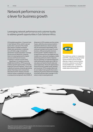 24 Ericsson Mobility Report  |  November 2019Articles
Network performance as
a leverforbusiness growth
Leveraging network performance and customerloyalty
to address growth opportunities in Sub-SaharanAfrica.
Of the global population, 13 percent lives
in Sub-Saharan Africa, which is served
by less than 2 percent of the mobile
base stations installed worldwide.
Mobile data penetration is relatively
low, with data usage, smartphone
penetration and 4G population coverage
all only around 30 percent. However,
there is increasing demand for digital
services and financial inclusion,
including in rural low-income areas.
Operating in 21 markets across the
Middle East andAfrica, MTN is pursuing
6 distinct growth opportunities, 4 of which
target the consumersegment.1
Voice is still
a significant business, presently generating
almost three times more revenue than
data does forMTN. However, the data
revenue market is projected to increase at
a compound annual growth rate (CAGR) of
20 percent in MTN markets overthe coming
3years,while thevoice revenue market is
expected to decline at a rate of 2 percent
overthe same period. Nevertheless, MTN
continues to protect and increase2
itsvoice
business,while pursuing data revenues
to drive growth.3
Anotherambition is to
increase revenues from newdigital services
(mobile music, advanced messaging, mobile
advertising and local content). However,
from its small base, an expected 50 percent
CAGRwill bring the market size in 2021 to
onlyabout one-tenth of that fordata and
voice respectively.The fourth opportunityis
financial services (mobile money, banking
and insurance). MTN considers data to be
its core medium-term growth driverand is
deploying 3G and 4G network technologies
to provide sufficient data coverage in rural
areas to meet increasing demand.
This article was written in cooperation
with MTN, a leading emerging market
communications service provider,
offering a range of communications
services to customers across Africa
and the Middle East – one of the
world’s fastest-growing regions for
mobile telecommunications.
1
Beyond the consumer segment, MTN also operates within the enterprise and wholesale segments
2
MTN grew voice revenues by 7.3 percent in 2018
3
MTN grew data revenues by 22 percent in 2018
 