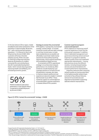25 Ericsson Mobility Report  |  November 2019Articles
In the Sub-Saharan Africa region, mobile
broadband subscription penetration of the
population is approximately 30 percent,
but – with a young and fast-growing
population – it is forecast to reach over
50 percent by the end of 2025.With
customers still early in the data
adoption journey, MTN is focused
on realizing its belief that everyone
deserves the benefits of a modern
connected life, and contributing to
the UN’s Sustainable Development
Goals,4
which include reducing poverty,
improving health and wellbeing, and
stimulating economic growth.
Strategy to connect the unconnected
MTN applies a “connect the unconnected”
strategy, named CHASE.5
It includes
initiatives to build sufficient data coverage
in rural low-income areas, to make
data-enabled devices accessible and
affordable, to promote mobile money
solutions for those without banking
opportunities, and to expand awareness
and availability of digital services.
A cornerstone of MTN’s operational
strategy6
is to achieve best network
performance in its markets by 2022.
Initiatives include employing rural
coverage solutions to increase 3G and
4G population coverage, plus steps
to improve network quality and user
experience to become a leader in network
Net Promoter Score (NPS).7
These
initiatives support an overall objective
of providing best customer experience
in markets where MTN is present.
Customer experience program:
a structured approach
MTN’s objective of improving overall
customer experience is built into the
entire group’s processes. In addition,
there is dedicated management and
governance directing central and local
expertise in a program to identify
network quality issues and implement
appropriate improvements – reusing
best practices across the different
markets, including forward-looking
services and recommendations for
constant performance improvements.
Important measures when improving
network quality are moving subscribers
to the highest possible network layer,
activation of key software features,
removal of inconsistencies and
alignment of parameters supporting
selected network improvements.
Figure 23: MTN‘s “connect the unconnected” strategy – CHASE
Coverage
Ensure sufficient data
coverage in rural
low-income areas
Affordability
Increase data service
affordability
Handsets
Increase affordability
and access to
data-enabled devices
Service bundling
Simplify bundling and
selling of data and
services to ensure
relevance
Education
Enhance digital literacy
and awareness of
the potential of
digital services
50%Mobile broadband subscription
penetration in Sub-Saharan Africa
is expected to exceed 50 percent
by the end of 2025.
4
Supporting the UN Sustainable Development Goals 1, 3, 7, 8, 9 and 17
5
Coverage, Handsets, Affordability, Service bundling, Education (CHASE)
6
Named BRIGHT: www.mtn-investor.com/mtn_ar2017/our-bright-strategy.php
7
NPS is a measure of the likelihood that a customer would recommend a company’s product or service.
A sample of customers is surveyed and scored between 0 and 10 then classified into three categories: promoters, passives and detractors.
Then, the percentage of detractors is subtracted from the percentage of promoters. The NPS is separated into various factors, one of which is network performance
 