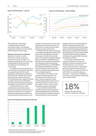 26 Ericsson Mobility Report  |  November 2019Articles
MTN applies this methodology
in several markets across the
Sub-Saharan region. Two examples
are Rwanda and Ghana, which illustrate
different aspects of the strategy.
Network improvements in Rwanda
Rwanda is a country in central
Africa, with a young, mostly rural
population of nearly 13 million. It is
very densely populated, with an average
of 460 people per square kilometer.
Over 80 percent of inhabitants live
in rural areas.
The mobile internet user penetration is
around 40 percent in Rwanda, indicating
strong growth potential for mobile
broadband, addressable by expanding
3G/4G network coverage into rural and
other previously under-served areas.
The 3G/4G subscription uptake is forecast
to be high, driven by more affordable
data plans. Monthly average revenue per
user (ARPU) was USD 2.24 in Q2 2019.8
Rwanda currently has a single
4G wholesale network with national
roaming. Consequently, MTN’s focus is to
extend and improve its 3G coverage. It
does this through aligning network and
handset planning, and focusing on voice
stability and data growth. Economically,
expanding rural coverage requires cost
optimization through prioritized capex
planning and opex optimization.
MTN Rwanda’s 2G network carries one
of the highest average loads of data traffic
per site and voice traffic per subscriber
in the region. In 2018, there was high
growth in smartphone usage and average
data consumption in the MTN Rwanda
network, driven by significantly improved
3G coverage and a growing customer
base with 3G/4G devices. UTMS 900MHz
technology was deployed to enhance
internet coverage, cater for data traffic
growth and improve data speeds across
the countrywide network.9
During 2019, MTN rolled out more
capacity and additional sites on its
3G network to drive efficiency and
better customer experience. Steps
included adding software features and
parameter settings to improve voice
accessibility, call set-up time, and 3G
data uplink coverage and capacity.
From Q2 2018 to Q2 2019, MTN
Rwanda’s network improvements led to
positive developments across the board,
with all key network indicators improving,
including call set-up success rates and
dropped-call rates.The network KPIs and
data from performance monitor(PM)
counters, combined with improving median
uplink and downlink speeds gathered from
drive tests, are correlated with the network
NPS data. Recent root cause analysis of the
network NPS data indicates the positive
contribution of a good, reliable, strong and
fast internet connection.
The network improvements and
customer satisfaction increases are
reflected in solid business performance
for MTN Rwanda.10
This includes a
market share increase of 11 percentage
points to 54 percent at the end of the
first half of 2019, compared with the first
half of 2018, as subscribers grew by
23 percent – with revenue and EBITDA
up 27 percent and 24 percent respectively
over the same period.
18%Network NPS improved from
2 percent to 18 percent in Rwanda.
Figure 24: MTN Rwanda – voice 3G
3Gdropped-callrate(percent)
99.6 0.7
0.6
0.5
99.2
0.3
99.0
0.2
98.8
0.1
Jun 2018 Oct 2018 Feb 2019 Jun 2019
98.6 0
99.4
0.4
Figure 25: MTN Rwanda – data 3G (Mbps)
9
4
8
3
7
2
6
Q2 2018 Q3 2018
3G downlink speedCSSR
DCR
3G uplink speed
Q4 2018 Q1 2019 Q2 2019
1
0
5
8
MTN reported USD 2.15 ARPU in Rwanda for Q1 2019
9
3G population coverage reached more than 90 percent at the end of 2018
10
www.mtn.com/investors/financial-reporting/integrated-reports/
Figure 26: MTN Rwanda network NPS (percent)
18
20
16
6
14
4
12
2
10
Q1 2018 Q2 2018 Q3 2018 Q4 2018 Q1 2019
0
8
3Gcallset-upsuccessrate(percent)
 