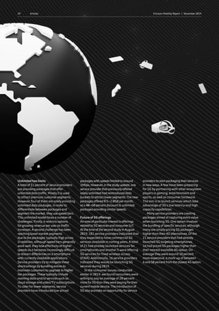 29 Ericsson Mobility Report  |  November 2019Articles
Unlimited has limits
A total of 31 percent of service providers
are providing packages that offer
unlimited data traffic. Mostly it is used
to attract premium customer segments.
However, four of them are solely providing
unlimited data packages. In order to
differentiate between packages and
segment the market, they use speed tiers.
This unlimited model faces a number of
challenges. Firstly, it restricts options
for growing revenue per user as traffic
increases. A second challenge has been
reaching lower market segments
due to the packages’ typically high prices.
In addition, although speed tiers generally
work well, they lose effectivity at higher
speeds as it becomes increasingly difficult
to discern differences on a smartphone
with currently available applications.
Service providers try to mitigate these
shortcomings by bundling extras to
motivate customers to upgrade to higher
tier packages. These typically include
roaming data and/or services such as
cloud storage and video/TV subscriptions.
To cater for lower segments, service
providers have introduced low-priced
packages with speeds limited to around
1Mbps. However, in the study update, one
service providerthat previously offered
solely unlimited had reintroduced data
buckets to attract lowersegments.The new
packages offered 0.5–2.0GB permonth,
at a 40–60 percent discount to unlimited
packages providing similarspeeds.
Future of 5G offerings
An area of particularinterest is offerings
related to 5G services and consumerIoT.
At the time of the second study inAugust
2019, 181 service providers indicated that
they expected to have commercial 5G
services available in coming years. A total
of 21 had already launched services for
smartphones and another 5 were offering
5G services for fixed wireless access
(FWA). Additionally, 16 service providers
indicated they would be launching 5G
services during 2019.
In the consumer survey conducted
earlier in 2019, we found consumers were
willing to pay an average of 20 percent
more for5G than theywere paying fortheir
current mobile service.The introduction of
5G also provides an opportunity forservice
providers to start packaging theirservices
in newways.A few have been preparing
for 5G by partnering with other ecosystem
players in gaming, entertainment and
sports, as well as consumer hardware.
The aim is to launch services which take
advantage of 5G’s low latency and high
capacity capabilities.
Many service providers are creating
packages aimed at capturing extra value
when launching 5G. One option involves
the bundling of specific services, although
many are simply pricing 5G packages
higher than their 4G alternatives. Of the
21 service providers that had already
launched 5G targeting smartphones,
16 had priced 5G packages higher than
their nearest available 4G option. On
average they were around 18 percent
more expensive, a mark-up of between
6 and 50 percent from the closest 4G option.
 