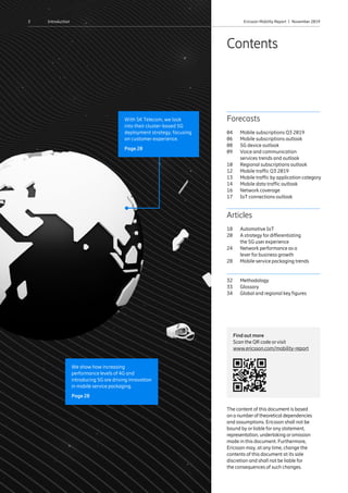 3 Ericsson Mobility Report  |  November 2019Introduction
Articles
18	 Automotive IoT
20	A strategy for differentiating
the 5G user experience
24	Network performance as a
lever for business growth
28	 Mobile service packaging trends
32	Methodology
33	Glossary
34	 Global and regional key figures
Forecasts
04	 Mobile subscriptions Q3 2019
06	 Mobile subscriptions outlook
08	 5G device outlook
09	Voice and communication
services trends and outlook
10	 Regional subscriptions outlook
12	 Mobile traffic Q3 2019
13	Mobile traffic by application category
14	 Mobile data traffic outlook
16	 Network coverage
17	 IoT connections outlook
The content of this document is based
on a numberof theoretical dependencies
and assumptions. Ericsson shall not be
bound by or liable for any statement,
representation, undertaking oromission
made in this document. Furthermore,
Ericsson may, at any time, change the
contents of this document at its sole
discretion and shall not be liable for
the consequences of such changes.
Contents
Find out more
Scan the QR code orvisit
www.ericsson.com/mobility-report
We show how increasing
performance levels of 4G and
introducing 5G are driving innovation
in mobile service packaging.
Page 28
With SK Telecom, we look
into their cluster-based 5G
deployment strategy, focusing
on customer experience.
Page 20
 