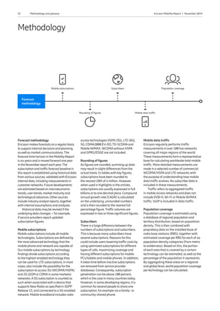 32 Ericsson Mobility Report  |  November 2019Methodology and glossary
Forecast methodology
Ericssonmakesforecastsonaregularbasis
tosupportinternaldecisionsandplanning,
aswellasmarketcommunications.The
forecasttimehorizonintheMobilityReport
issixyearsandismovedforwardoneyear
intheNovemberreporteachyear.The
subscriptionandtrafficforecastbaselinein
thisreportisestablishedusinghistoricaldata
fromvarioussources,validatedwithEricsson
internaldata,includingmeasurementsin
customernetworks.Futuredevelopments
areestimatedbasedonmacroeconomic
trends,usertrends,marketmaturityand
technologicaladvances.Othersources
includeindustryanalystreports,together
withinternalassumptionsandanalyses.
Historical data maybe revised if the
underlying data changes – forexample,
if service providers report updated
subscription figures.
Mobile subscriptions
Mobile subscriptions include all mobile
technologies. Subscriptions are defined by
the most advanced technologythat the
mobile phone and network are capable of.
Ourmobile subscriptions bytechnology
findings divide subscriptions according
to the highest-enabled technologythey
can be used for. LTE subscriptions, in most
cases, also include the possibilityforthe
subscription to access 3G (WCDMA/HSPA)
and 2G (GSM orCDMAin some markets)
networks.A5G subscription is counted as
suchwhen associatedwith a device that
supports NewRadio as specified in 3GPP
Release 15, and connected to a 5G-enabled
network. Mobile broadband includes radio
access technologies HSPA(3G), LTE (4G),
5G, CDMA2000 EV-DO,TD-SCDMAand
MobileWiMAX.WCDMAwithout HSPA
and GPRS/EDGE are not included.
Rounding of figures
As figures are rounded, summing up data
mayresult in slight differences from the
actual totals. In tableswith keyfigures,
subscriptions have been rounded to
the nearest 10th of a million. However,
when used in highlights in the articles,
subscriptions are usuallyexpressed in full
billions orto one decimal place. Compound
annual growth rate (CAGR) is calculated
on the underlying, unrounded numbers
and is then rounded to the nearest full
percentage figure.Trafficvolumes are
expressed in two orthree significant figures.
Subscribers
There is a large difference between the
numbers of subscriptions and subscribers.
This is because manysubscribers have
several subscriptions. Reasons forthis
could include users lowering traffic costs by
using optimized subscriptions fordifferent
types of calls, maximizing coverage and
having different subscriptions formobile
PCs/tablets and mobile phones. In addition,
it takes time before inactive subscriptions
are removed from service provider
databases. Consequently, subscription
penetration can be above 100 percent,
which is the case in manycountries today.
However, in some developing regions, it is
common forseveral people to share one
subscription, forexamplevia a family- or
community-shared phone.
Mobile data traffic
Ericsson regularly performs traffic
measurements in over100 live networks
covering all major regions of the world.
These measurements form a representative
base forcalculatingworldwide total mobile
traffic. More detailed measurements are
made in a selected numberof commercial
WCDMA/HSPA and LTE networks with
the purpose of understanding howmobile
data traffic evolves. No subscriberdata is
included in these measurements.
Traffic refers to aggregated traffic
in mobile access networks and does not
include DVB-H, Wi-Fi or Mobile WiMAX
traffic. VoIPis included in data traffic.
Population coverage
Population coverage is estimated using
a database of regional population and
territorydistribution, based on population
density. This is then combinedwith
proprietarydata on the installed base of
radio base stations (RBS), togetherwith
estimated coverage perRBS foreach of six
population densitycategories (from metro
to wilderness). Based on this, the portion
of each area that is covered by a certain
technology can be estimated, aswell as the
percentage of the population it represents.
By aggregating these areas on a regional
and global level,world population coverage
pertechnologycan be calculated.
Methodology
Forecast
methodology
Mobile subscriptions Subscribers Population coverage
Rounding of figures Mobile data traffic
 