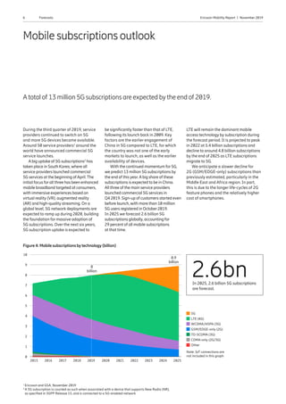 6 Ericsson Mobility Report  |  November 2019Forecasts
8
1
3
2
4
10
9
7
6
5
1
Ericsson and GSA, November 2019
2 
A 5G subscription is counted as such when associated with a device that supports New Radio (NR),
as specified in 3GPP Release 15, and is connected to a 5G-enabled network
Mobile subscriptions outlook
Atotal of 13 million 5G subscriptions are expected by the end of 2019.
During the third quarter of 2019, service
providers continued to switch on 5G
and more 5G devices became available.
Around 50 service providers1
around the
world have announced commercial 5G
service launches.
Abig uptake of 5G subscriptions2
has
taken place in South Korea, where all
service providers launched commercial
5G services at the beginning ofApril.The
initial focus forall three has been enhanced
mobile broadband targeted at consumers,
with immersive experiences based on
virtual reality (VR), augmented reality
(AR) and high-quality streaming. On a
global level, 5G network deployments are
expected to ramp up during 2020, building
the foundation for massive adoption of
5G subscriptions. Over the next six years,
5G subscription uptake is expected to
be significantly faster than that of LTE,
following its launch back in 2009. Key
factors are the earlier engagement of
China in 5G compared to LTE, for which
the country was not one of the early
markets to launch, as well as the earlier
availability of devices.
With the continued momentum for5G,
we predict 13 million 5G subscriptions by
the end of this year.Abig share of these
subscriptions is expected to be in China.
All three of the main service providers
launched commercial 5G services in
Q4 2019. Sign-up of customers started even
before launch, with more than 10 million
5G users registered in October2019.
In 2025 we forecast 2.6 billion 5G
subscriptions globally, accounting for
29 percent of all mobile subscriptions
at that time.
Figure 4: Mobilesubscriptionsbytechnology(billion)
2015 2016 2017 2018 2019 2020 2021 2022 2023 2024 2025
Note: IoT connections are
not included in this graph
5G
LTE (4G)
WCDMA/HSPA (3G)
GSM/EDGE-only (2G)
TD-SCDMA (3G)
CDMA-only (2G/3G)
Other
8.9
billion
8
billion
2.6bnIn 2025, 2.6 billion 5G subscriptions
are forecast.
LTE will remain the dominant mobile
access technology by subscription during
the forecast period. It is projected to peak
in 2022 at 5.4 billion subscriptions and
decline to around 4.8 billion subscriptions
by the end of 2025 as LTE subscriptions
migrate to 5G.
We anticipate a slower decline for
2G (GSM/EDGE-only) subscriptions than
previously estimated, particularly in the
Middle East and Africa region. In part,
this is due to the longer life-cycles of 2G
feature phones and the relatively higher
cost of smartphones.
0
 