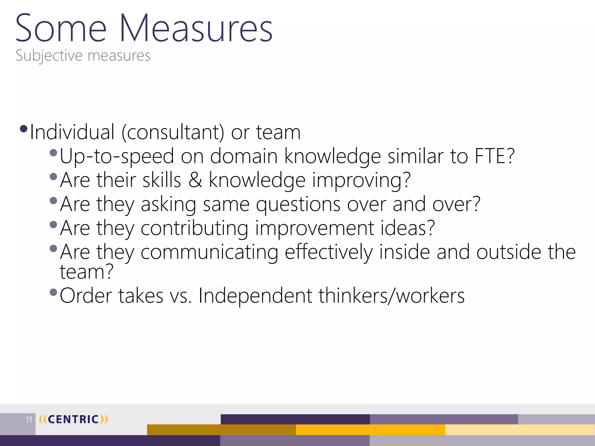 Some Measures
•Individual (consultant) or team
•Up-to-speed on domain knowledge similar to FTE?
•Are their skills & knowledge improving?
•Are they asking same questions over and over?
•Are they contributing improvement ideas?
•Are they communicating effectively inside and outside the
team?
•Order takes vs. Independent thinkers/workers
Subjective measures
11
 