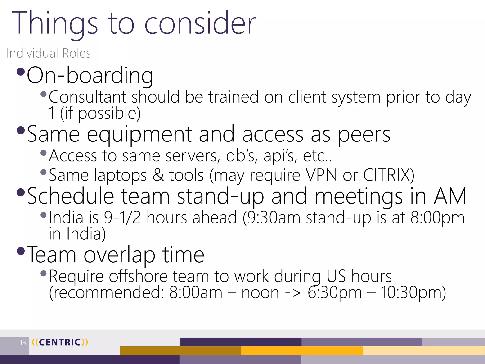 Things to consider
•On-boarding
•Consultant should be trained on client system prior to day
1 (if possible)
•Same equipment and access as peers
•Access to same servers, db’s, api’s, etc..
•Same laptops & tools (may require VPN or CITRIX)
•Schedule team stand-up and meetings in AM
•India is 9-1/2 hours ahead (9:30am stand-up is at 8:00pm
in India)
•Team overlap time
•Require offshore team to work during US hours
(recommended: 8:00am – noon -> 6:30pm – 10:30pm)
Individual Roles
13
 
