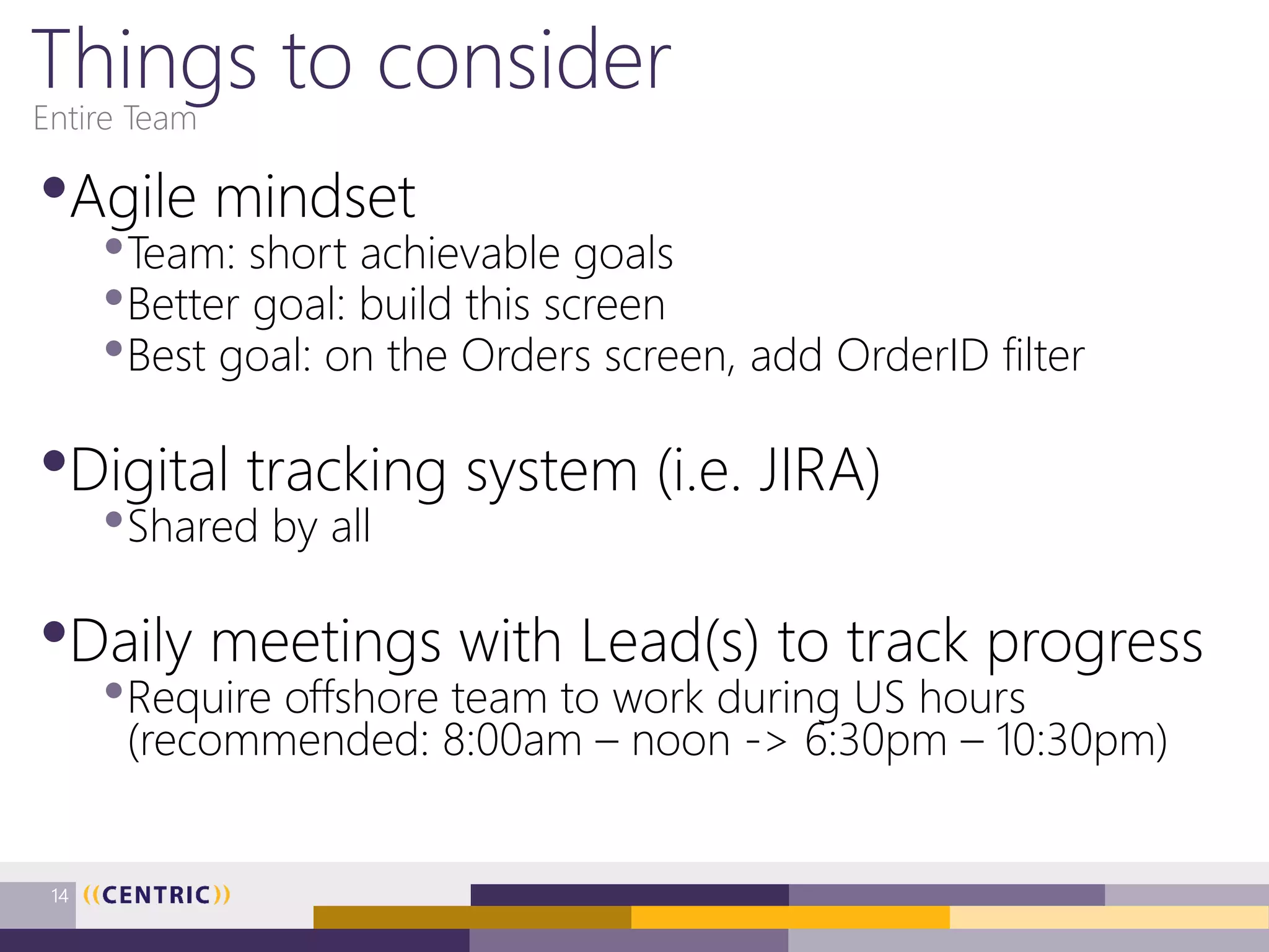 Things to consider
•Agile mindset
•Team: short achievable goals
•Better goal: build this screen
•Best goal: on the Orders screen, add OrderID filter
•Digital tracking system (i.e. JIRA)
•Shared by all
•Daily meetings with Lead(s) to track progress
•Require offshore team to work during US hours
(recommended: 8:00am – noon -> 6:30pm – 10:30pm)
Entire Team
14
 