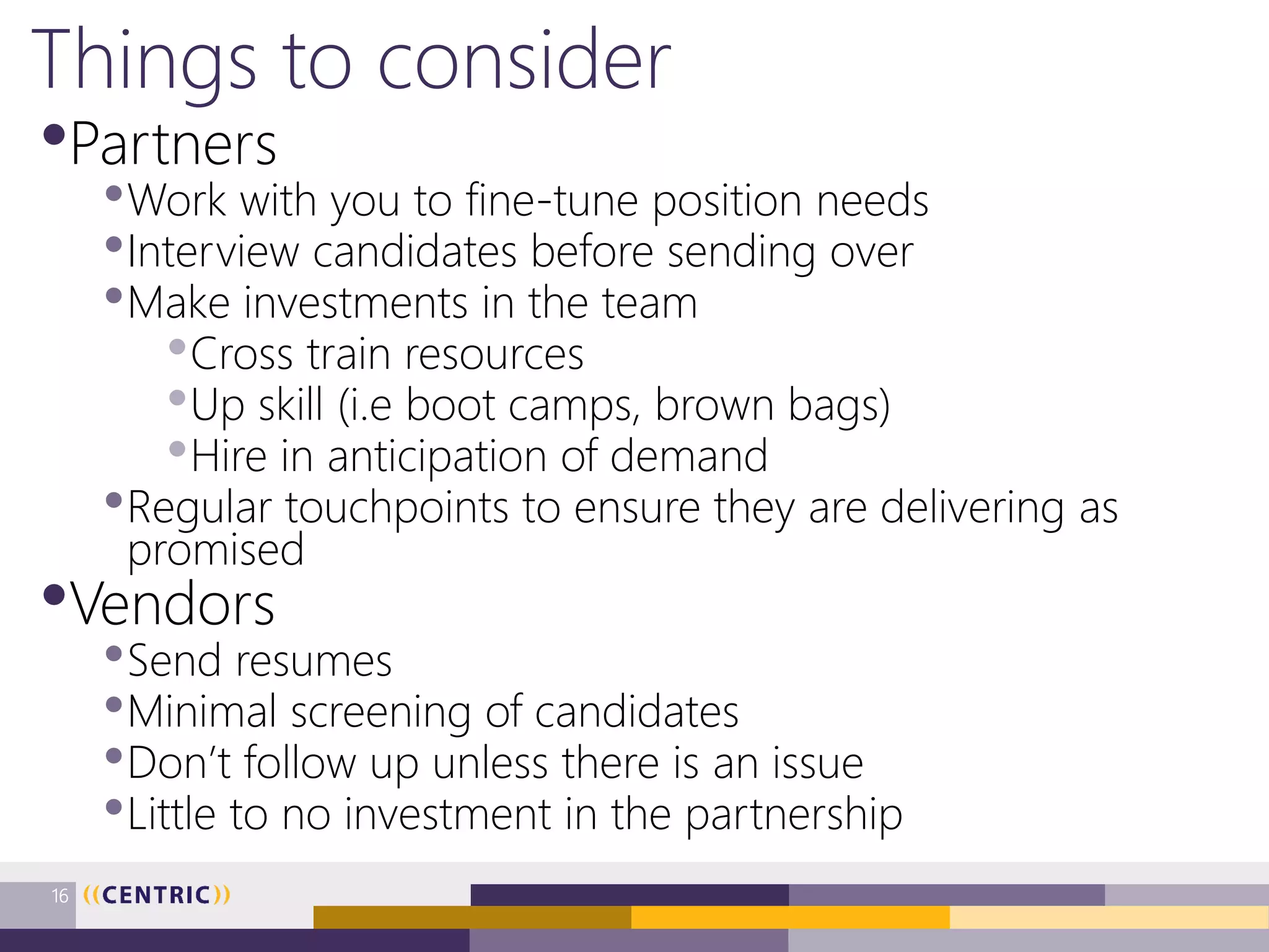 Things to consider
•Partners
•Work with you to fine-tune position needs
•Interview candidates before sending over
•Make investments in the team
•Cross train resources
•Up skill (i.e boot camps, brown bags)
•Hire in anticipation of demand
•Regular touchpoints to ensure they are delivering as
promised
•Vendors
•Send resumes
•Minimal screening of candidates
•Don’t follow up unless there is an issue
•Little to no investment in the partnership
16
 
