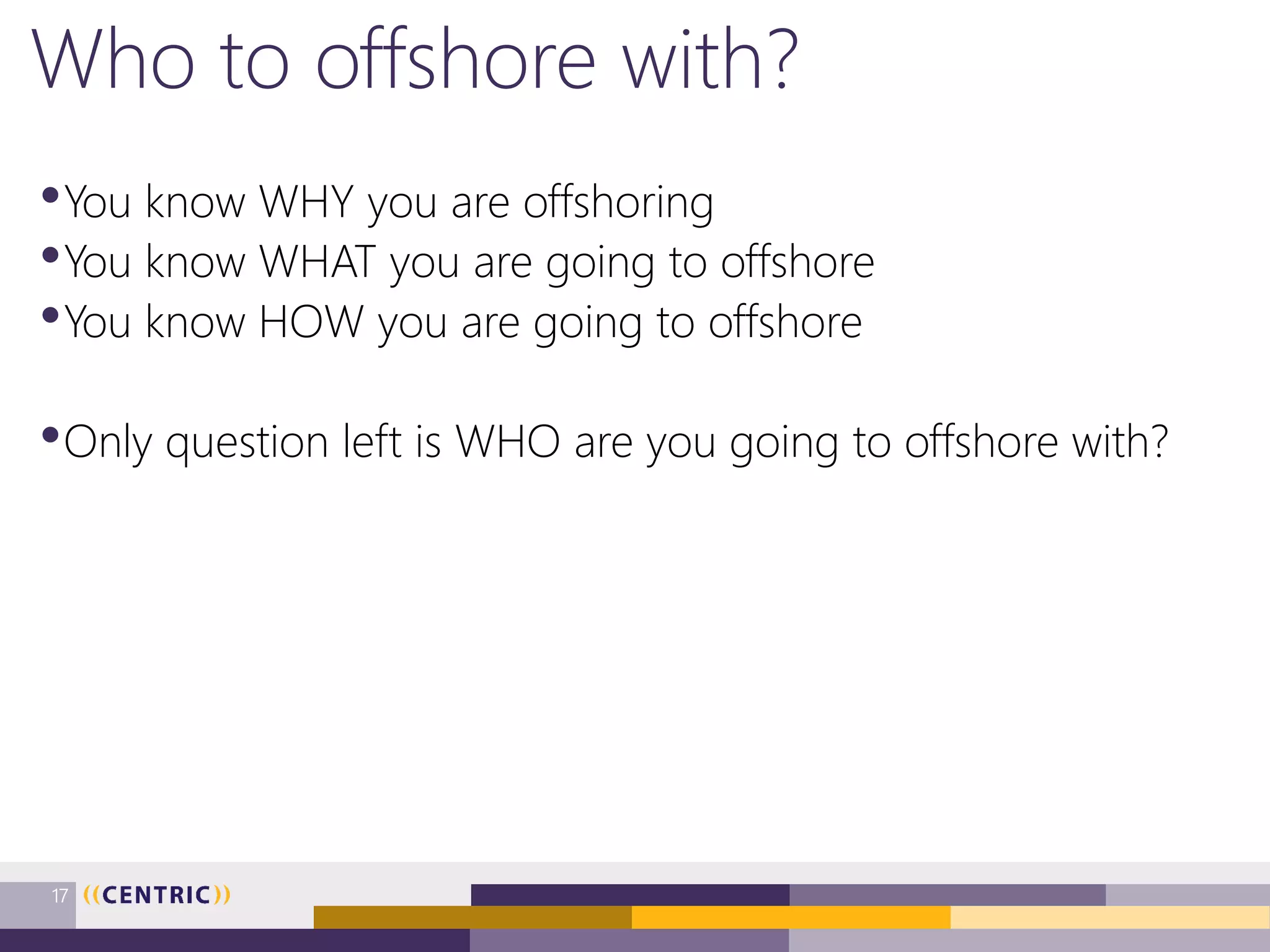 Who to offshore with?
•You know WHY you are offshoring
•You know WHAT you are going to offshore
•You know HOW you are going to offshore
•Only question left is WHO are you going to offshore with?
17
 