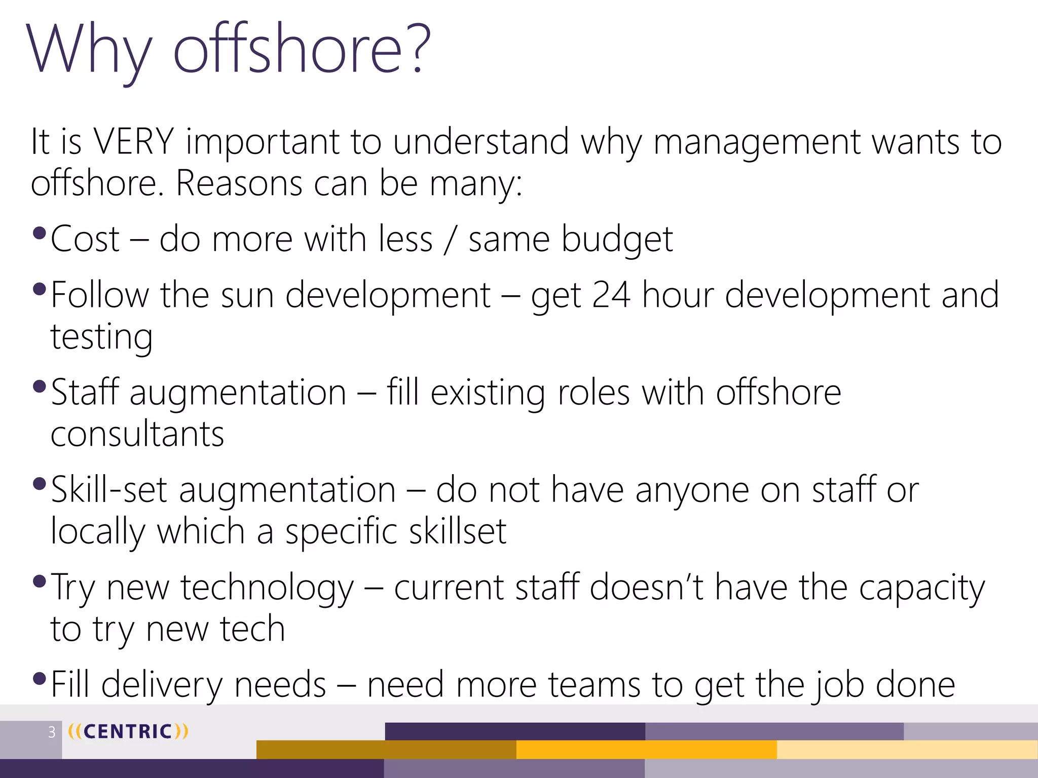 Why offshore?
It is VERY important to understand why management wants to
offshore. Reasons can be many:
•Cost – do more with less / same budget
•Follow the sun development – get 24 hour development and
testing
•Staff augmentation – fill existing roles with offshore
consultants
•Skill-set augmentation – do not have anyone on staff or
locally which a specific skillset
•Try new technology – current staff doesn’t have the capacity
to try new tech
•Fill delivery needs – need more teams to get the job done
3
 