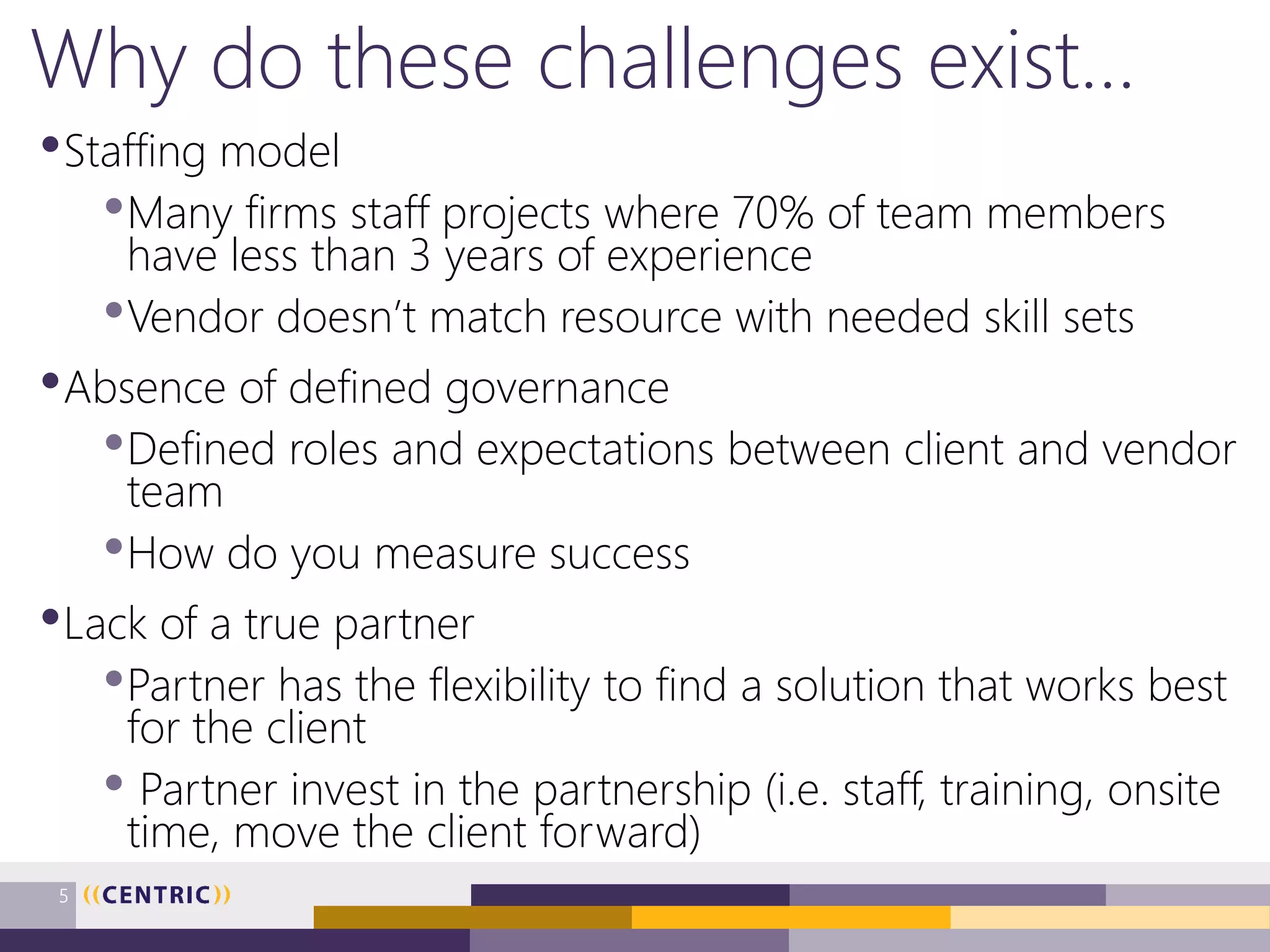Why do these challenges exist…
•Staffing model
•Many firms staff projects where 70% of team members
have less than 3 years of experience
•Vendor doesn’t match resource with needed skill sets
•Absence of defined governance
•Defined roles and expectations between client and vendor
team
•How do you measure success
•Lack of a true partner
•Partner has the flexibility to find a solution that works best
for the client
• Partner invest in the partnership (i.e. staff, training, onsite
time, move the client forward)
5
 