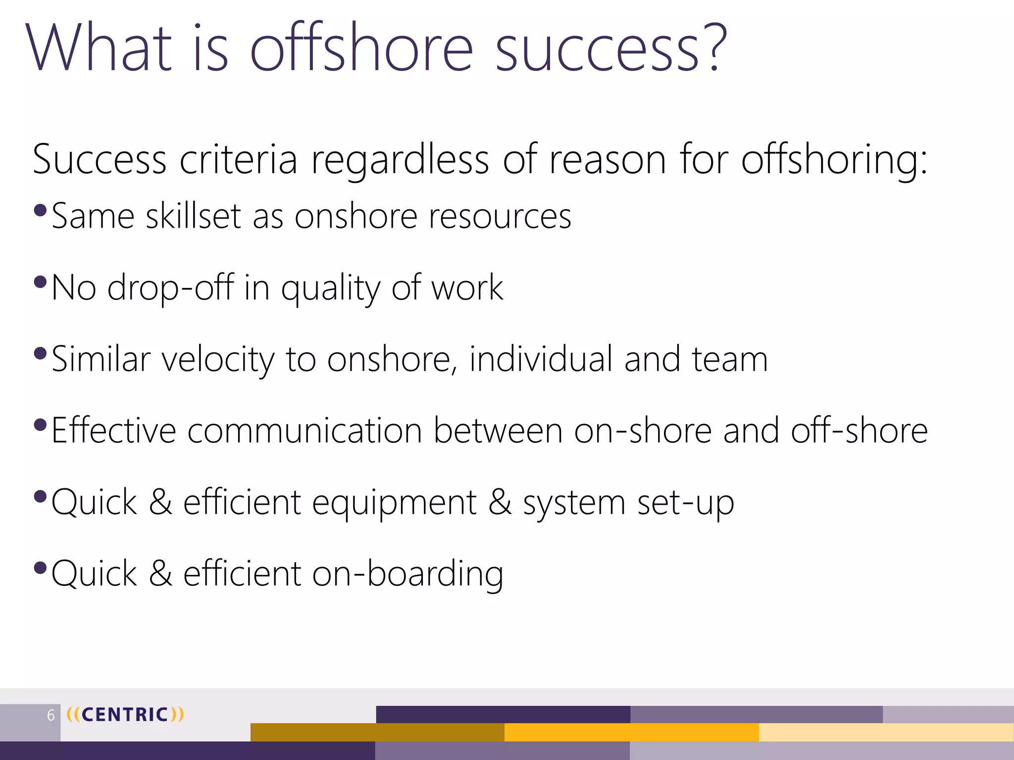What is offshore success?
Success criteria regardless of reason for offshoring:
•Same skillset as onshore resources
•No drop-off in quality of work
•Similar velocity to onshore, individual and team
•Effective communication between on-shore and off-shore
•Quick & efficient equipment & system set-up
•Quick & efficient on-boarding
6
 