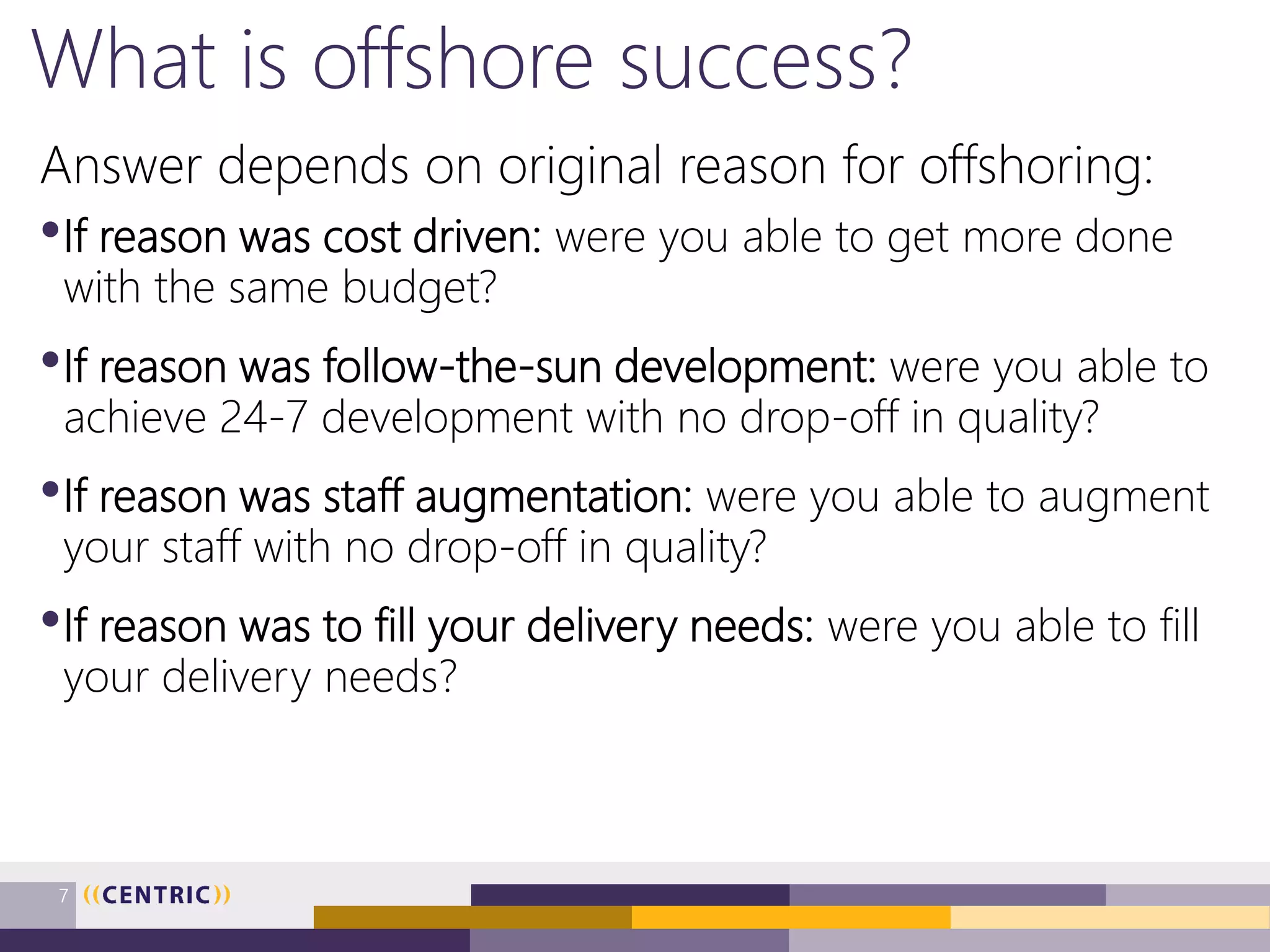 What is offshore success?
Answer depends on original reason for offshoring:
•If reason was cost driven: were you able to get more done
with the same budget?
•If reason was follow-the-sun development: were you able to
achieve 24-7 development with no drop-off in quality?
•If reason was staff augmentation: were you able to augment
your staff with no drop-off in quality?
•If reason was to fill your delivery needs: were you able to fill
your delivery needs?
7
 