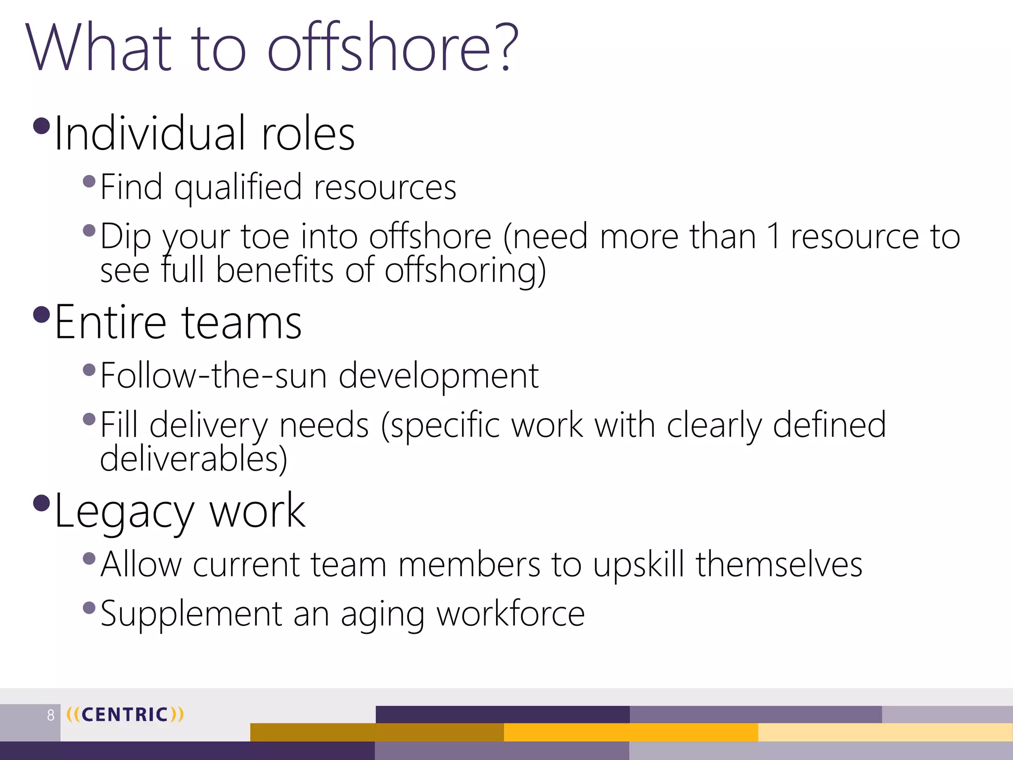 What to offshore?
•Individual roles
•Find qualified resources
•Dip your toe into offshore (need more than 1 resource to
see full benefits of offshoring)
•Entire teams
•Follow-the-sun development
•Fill delivery needs (specific work with clearly defined
deliverables)
•Legacy work
•Allow current team members to upskill themselves
•Supplement an aging workforce
8
 