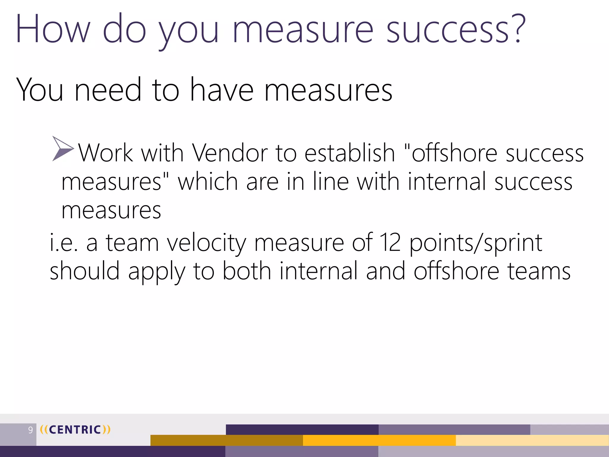 How do you measure success?
You need to have measures
Work with Vendor to establish "offshore success
measures" which are in line with internal success
measures
i.e. a team velocity measure of 12 points/sprint
should apply to both internal and offshore teams
9
 