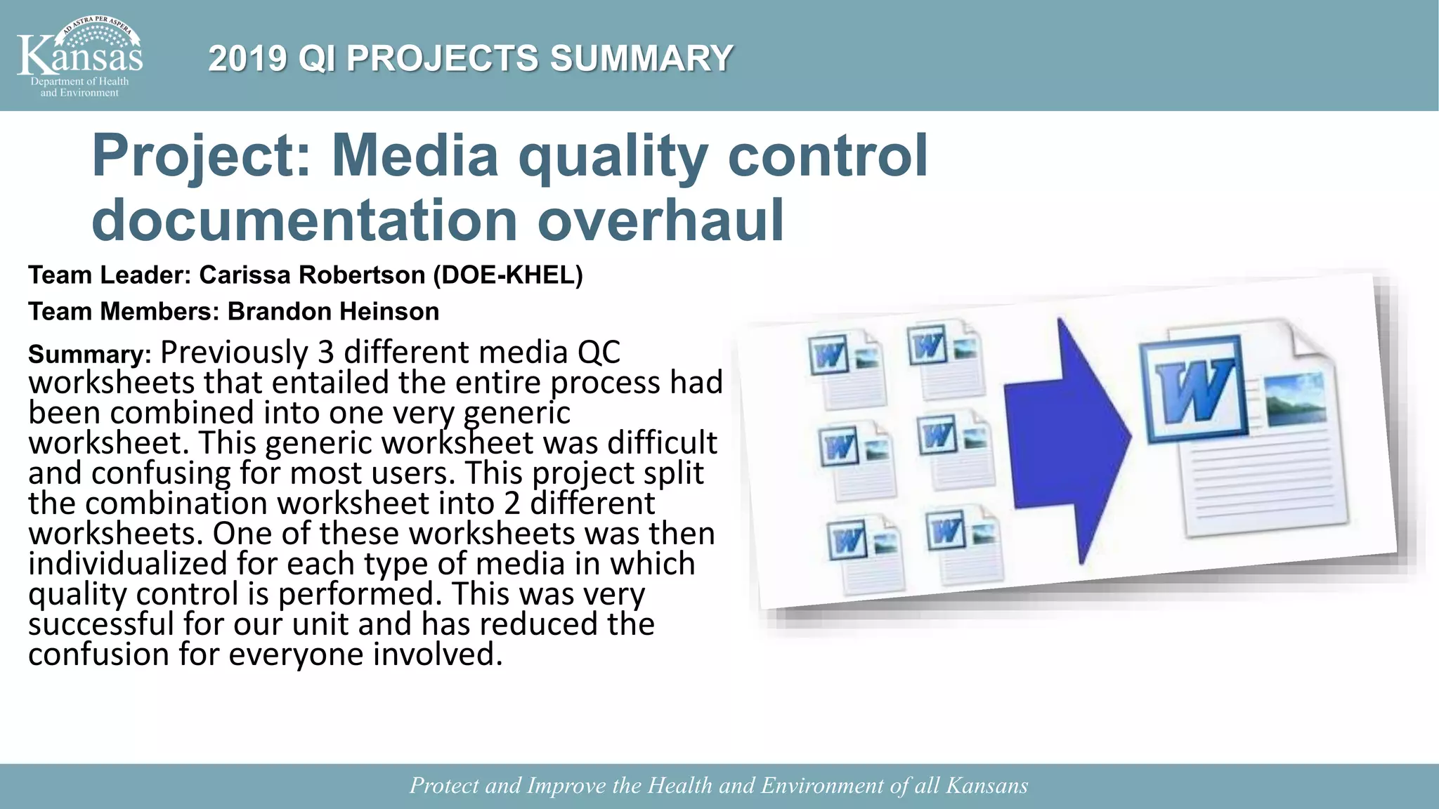 Project: Media quality control
documentation overhaul
Team Leader: Carissa Robertson (DOE-KHEL)
Team Members: Brandon Heinson
Summary: Previously 3 different media QC
worksheets that entailed the entire process had
been combined into one very generic
worksheet. This generic worksheet was difficult
and confusing for most users. This project split
the combination worksheet into 2 different
worksheets. One of these worksheets was then
individualized for each type of media in which
quality control is performed. This was very
successful for our unit and has reduced the
confusion for everyone involved.
Protect and Improve the Health and Environment of all Kansans
2019 QI PROJECTS SUMMARY
 