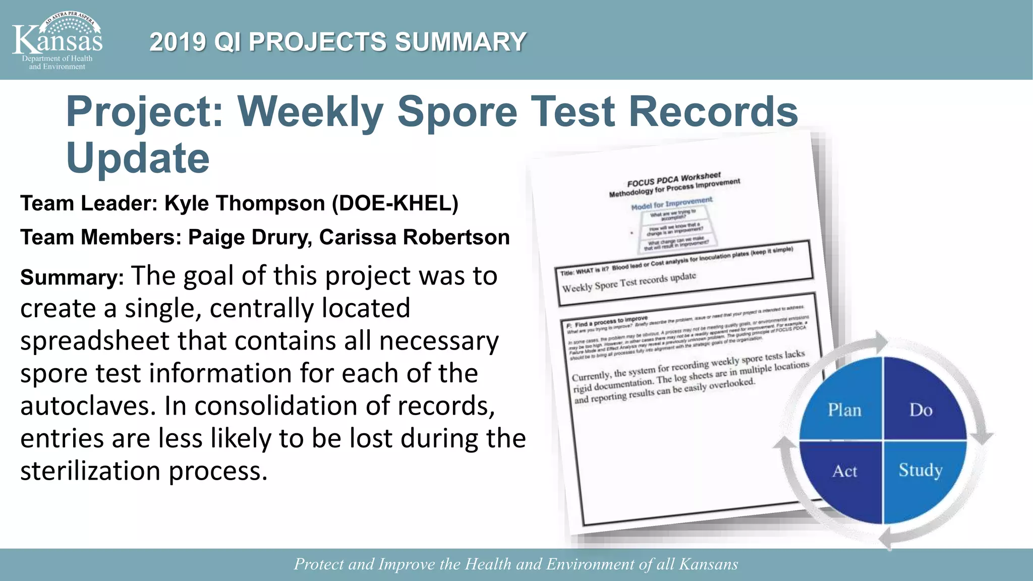 Project: Weekly Spore Test Records
Update
Team Leader: Kyle Thompson (DOE-KHEL)
Team Members: Paige Drury, Carissa Robertson
Summary: The goal of this project was to
create a single, centrally located
spreadsheet that contains all necessary
spore test information for each of the
autoclaves. In consolidation of records,
entries are less likely to be lost during the
sterilization process.
Protect and Improve the Health and Environment of all Kansans
2019 QI PROJECTS SUMMARY
 