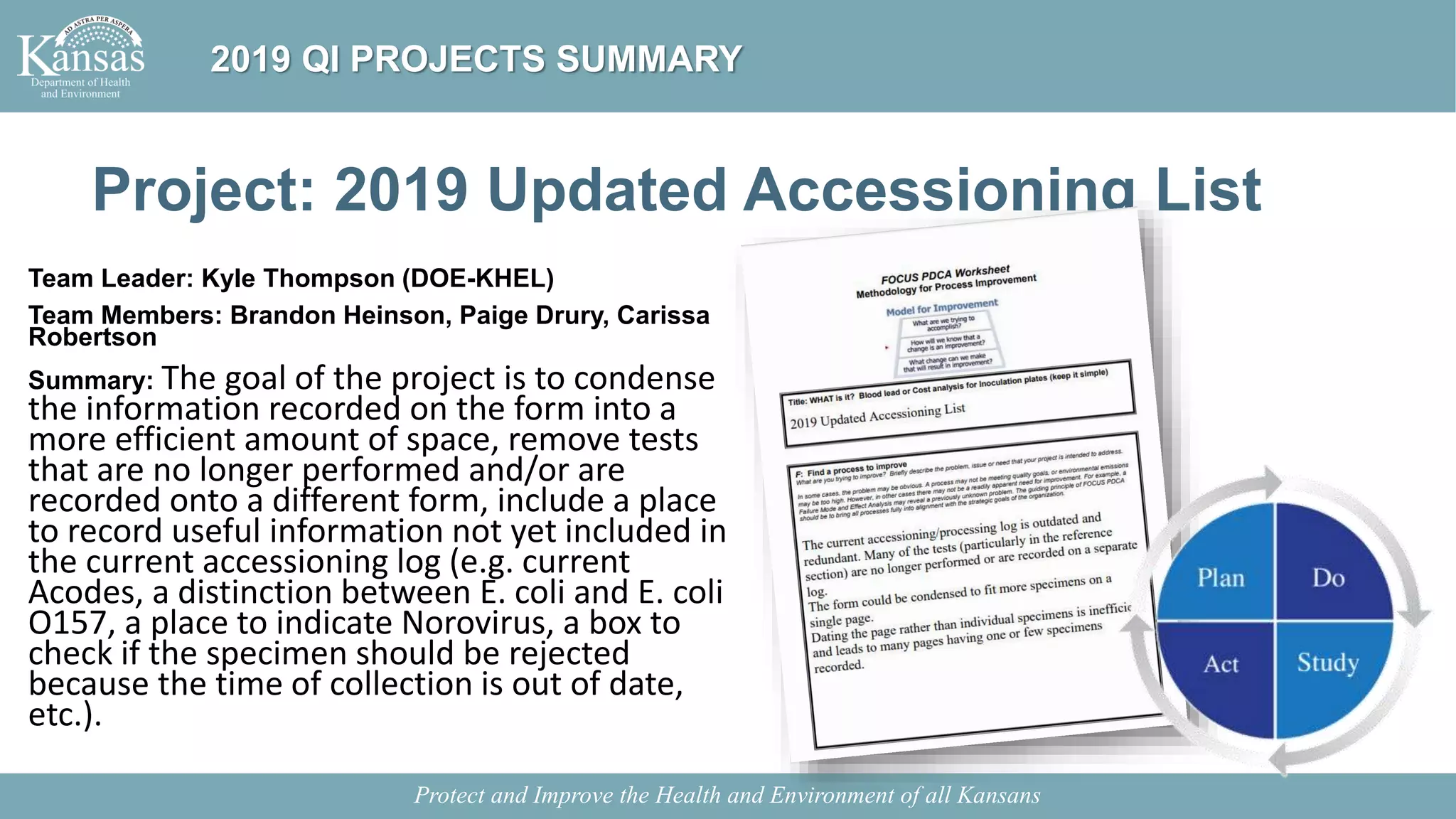 Project: 2019 Updated Accessioning List
Team Leader: Kyle Thompson (DOE-KHEL)
Team Members: Brandon Heinson, Paige Drury, Carissa
Robertson
Summary: The goal of the project is to condense
the information recorded on the form into a
more efficient amount of space, remove tests
that are no longer performed and/or are
recorded onto a different form, include a place
to record useful information not yet included in
the current accessioning log (e.g. current
Acodes, a distinction between E. coli and E. coli
O157, a place to indicate Norovirus, a box to
check if the specimen should be rejected
because the time of collection is out of date,
etc.).
Protect and Improve the Health and Environment of all Kansans
2019 QI PROJECTS SUMMARY
 
