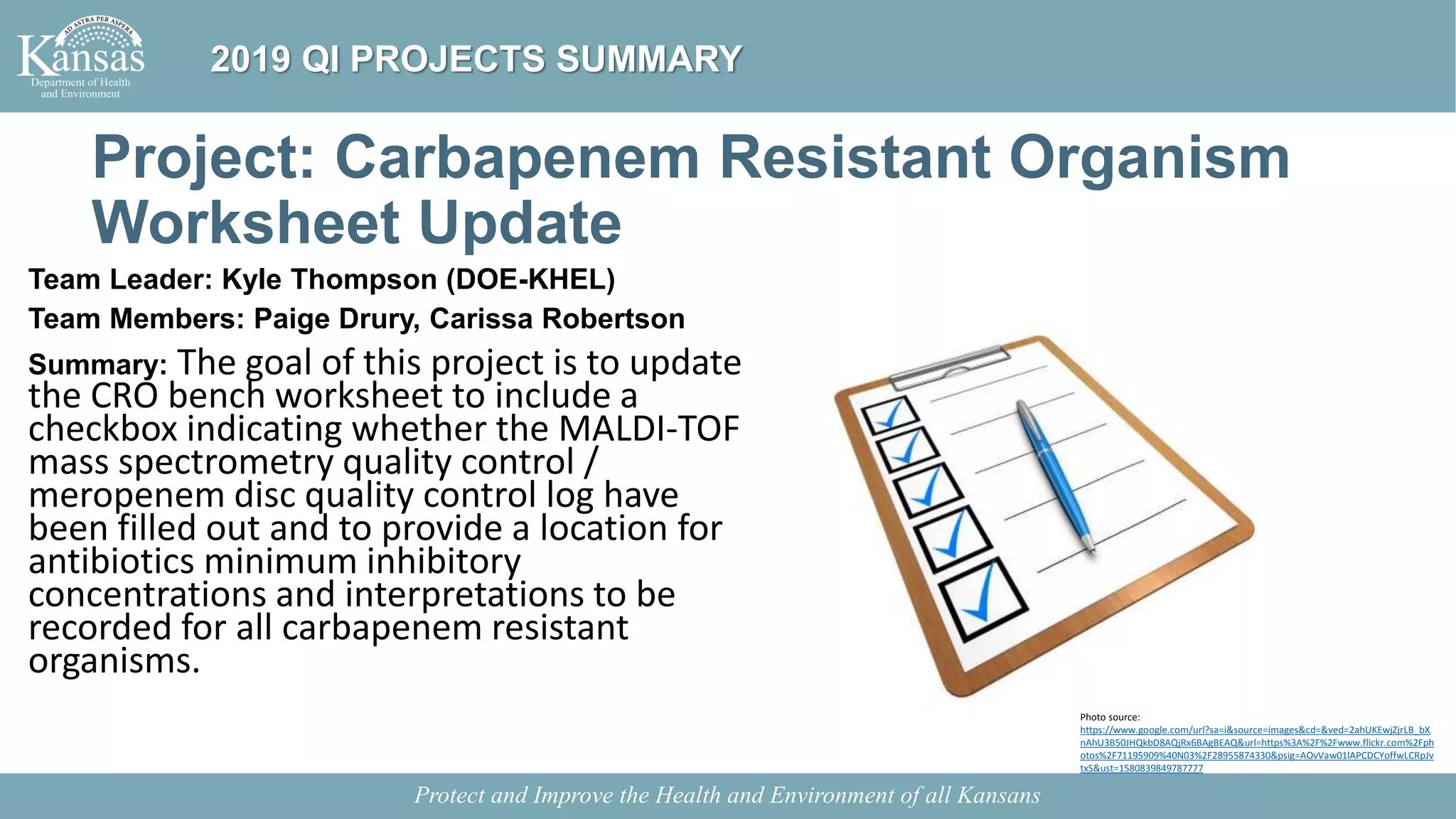 Project: Carbapenem Resistant Organism
Worksheet Update
Team Leader: Kyle Thompson (DOE-KHEL)
Team Members: Paige Drury, Carissa Robertson
Summary: The goal of this project is to update
the CRO bench worksheet to include a
checkbox indicating whether the MALDI-TOF
mass spectrometry quality control /
meropenem disc quality control log have
been filled out and to provide a location for
antibiotics minimum inhibitory
concentrations and interpretations to be
recorded for all carbapenem resistant
organisms.
Protect and Improve the Health and Environment of all Kansans
2019 QI PROJECTS SUMMARY
Photo source:
https://www.google.com/url?sa=i&source=images&cd=&ved=2ahUKEwjZjrLB_bX
nAhU3B50JHQkbD8AQjRx6BAgBEAQ&url=https%3A%2F%2Fwww.flickr.com%2Fph
otos%2F71195909%40N03%2F28955874330&psig=AOvVaw01lAPCDCYoffwLCRpJv
txS&ust=1580839849787777
 