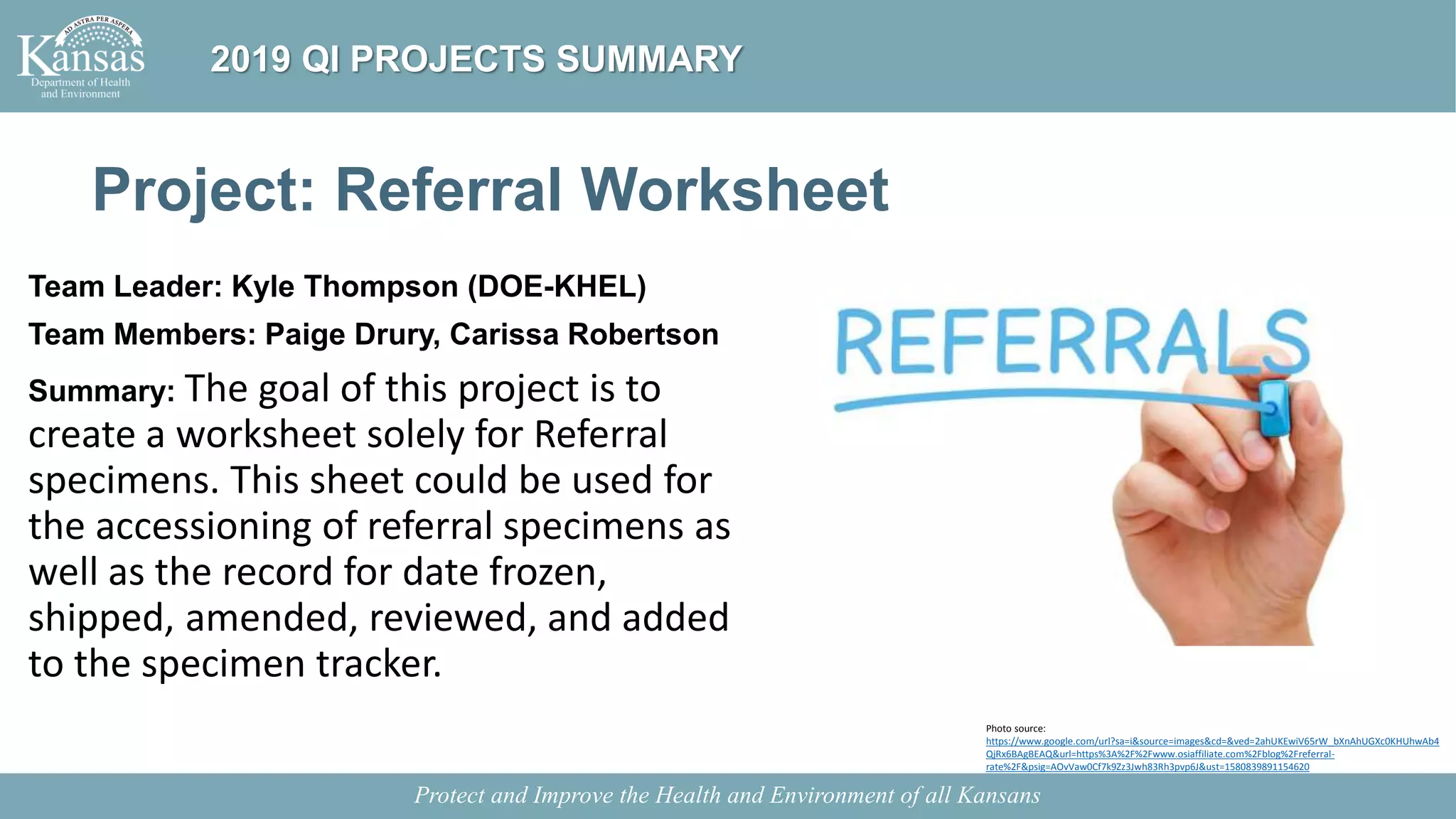Project: Referral Worksheet
Team Leader: Kyle Thompson (DOE-KHEL)
Team Members: Paige Drury, Carissa Robertson
Summary: The goal of this project is to
create a worksheet solely for Referral
specimens. This sheet could be used for
the accessioning of referral specimens as
well as the record for date frozen,
shipped, amended, reviewed, and added
to the specimen tracker.
Protect and Improve the Health and Environment of all Kansans
2019 QI PROJECTS SUMMARY
Photo source:
https://www.google.com/url?sa=i&source=images&cd=&ved=2ahUKEwiV65rW_bXnAhUGXc0KHUhwAb4
QjRx6BAgBEAQ&url=https%3A%2F%2Fwww.osiaffiliate.com%2Fblog%2Freferral-
rate%2F&psig=AOvVaw0Cf7k9Zz3Jwh83Rh3pvp6J&ust=1580839891154620
 