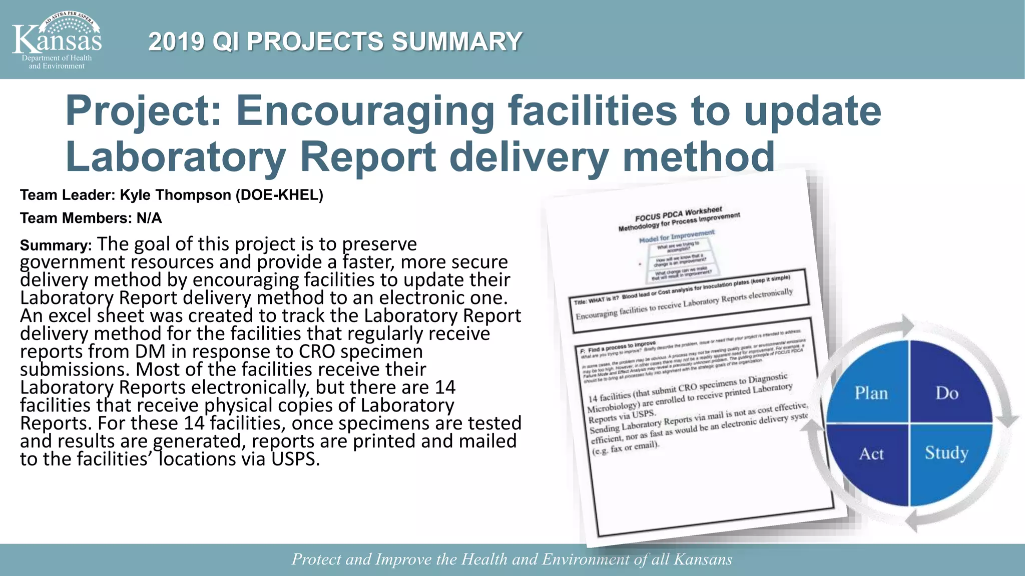 Project: Encouraging facilities to update
Laboratory Report delivery method
Team Leader: Kyle Thompson (DOE-KHEL)
Team Members: N/A
Summary: The goal of this project is to preserve
government resources and provide a faster, more secure
delivery method by encouraging facilities to update their
Laboratory Report delivery method to an electronic one.
An excel sheet was created to track the Laboratory Report
delivery method for the facilities that regularly receive
reports from DM in response to CRO specimen
submissions. Most of the facilities receive their
Laboratory Reports electronically, but there are 14
facilities that receive physical copies of Laboratory
Reports. For these 14 facilities, once specimens are tested
and results are generated, reports are printed and mailed
to the facilities’ locations via USPS.
Protect and Improve the Health and Environment of all Kansans
2019 QI PROJECTS SUMMARY
 