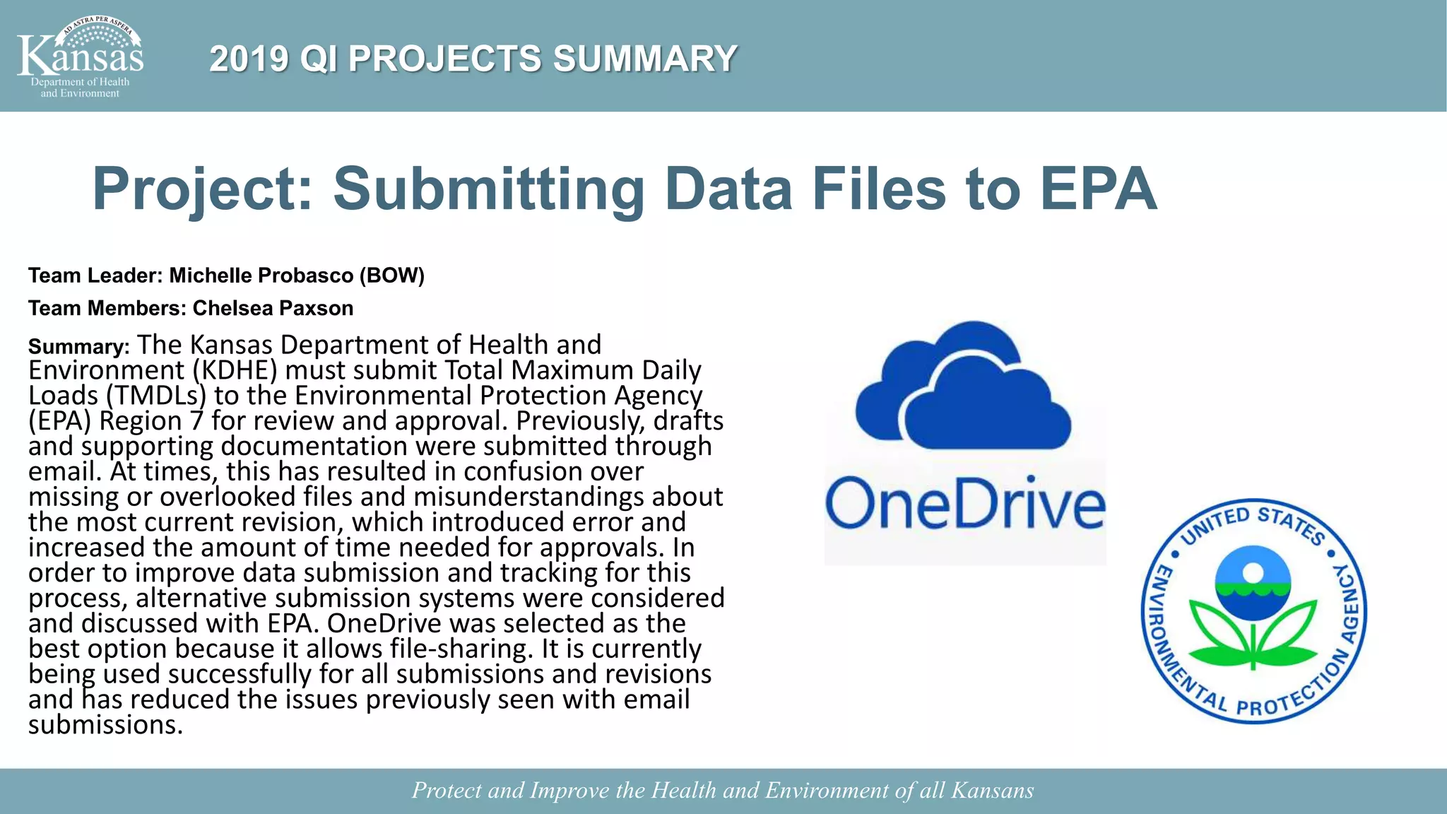 Project: Submitting Data Files to EPA
Team Leader: Michelle Probasco (BOW)
Team Members: Chelsea Paxson
Summary: The Kansas Department of Health and
Environment (KDHE) must submit Total Maximum Daily
Loads (TMDLs) to the Environmental Protection Agency
(EPA) Region 7 for review and approval. Previously, drafts
and supporting documentation were submitted through
email. At times, this has resulted in confusion over
missing or overlooked files and misunderstandings about
the most current revision, which introduced error and
increased the amount of time needed for approvals. In
order to improve data submission and tracking for this
process, alternative submission systems were considered
and discussed with EPA. OneDrive was selected as the
best option because it allows file-sharing. It is currently
being used successfully for all submissions and revisions
and has reduced the issues previously seen with email
submissions.
Protect and Improve the Health and Environment of all Kansans
2019 QI PROJECTS SUMMARY
 