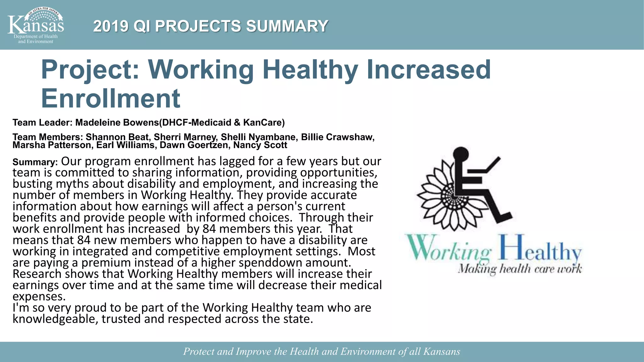 Project: Working Healthy Increased
Enrollment
Team Leader: Madeleine Bowens(DHCF-Medicaid & KanCare)
Team Members: Shannon Beat, Sherri Marney, Shelli Nyambane, Billie Crawshaw,
Marsha Patterson, Earl Williams, Dawn Goertzen, Nancy Scott
Summary: Our program enrollment has lagged for a few years but our
team is committed to sharing information, providing opportunities,
busting myths about disability and employment, and increasing the
number of members in Working Healthy. They provide accurate
information about how earnings will affect a person's current
benefits and provide people with informed choices. Through their
work enrollment has increased by 84 members this year. That
means that 84 new members who happen to have a disability are
working in integrated and competitive employment settings. Most
are paying a premium instead of a higher spenddown amount.
Research shows that Working Healthy members will increase their
earnings over time and at the same time will decrease their medical
expenses.
I'm so very proud to be part of the Working Healthy team who are
knowledgeable, trusted and respected across the state.
Protect and Improve the Health and Environment of all Kansans
2019 QI PROJECTS SUMMARY
 