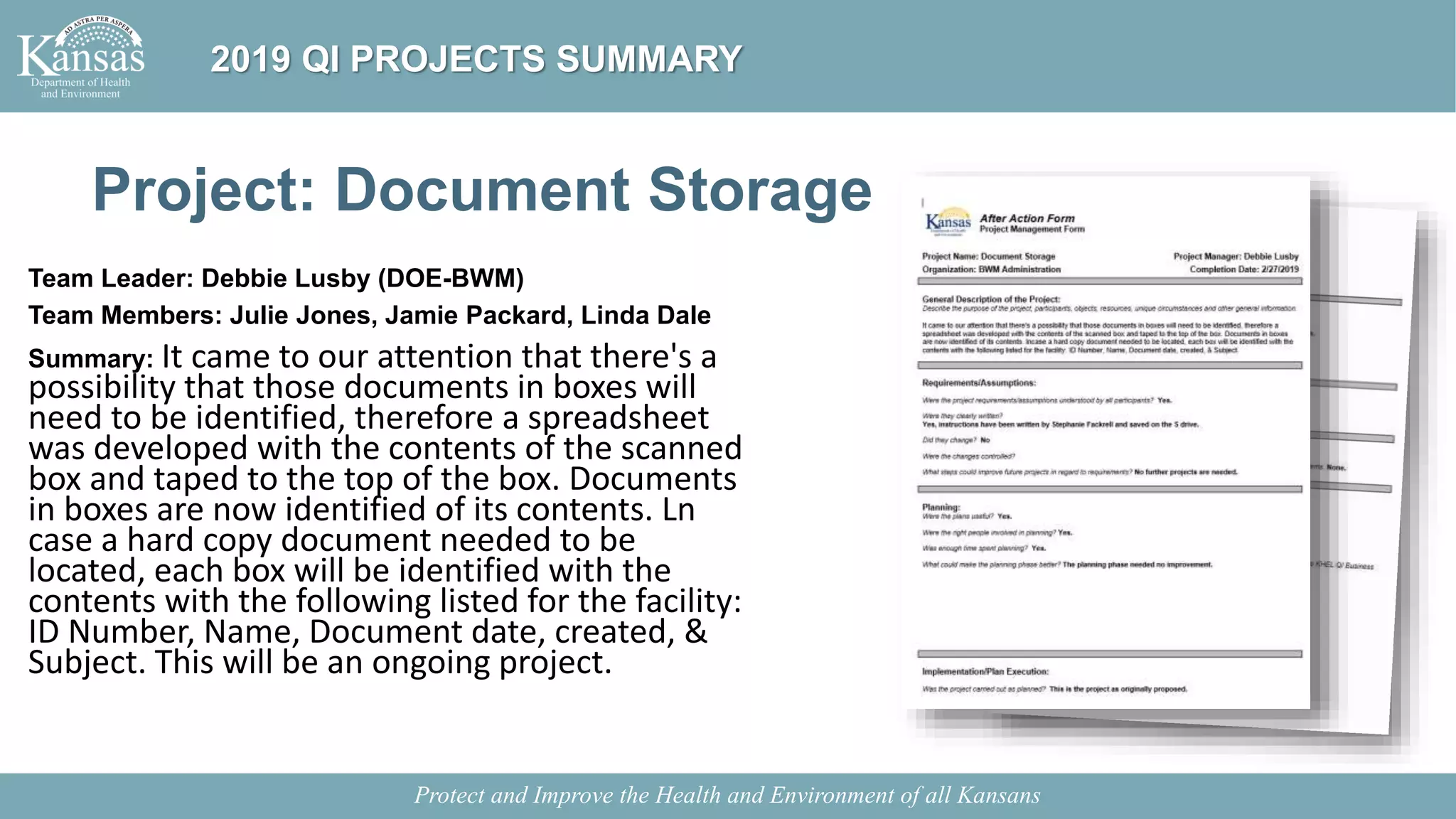 Project: Document Storage
Team Leader: Debbie Lusby (DOE-BWM)
Team Members: Julie Jones, Jamie Packard, Linda Dale
Summary: It came to our attention that there's a
possibility that those documents in boxes will
need to be identified, therefore a spreadsheet
was developed with the contents of the scanned
box and taped to the top of the box. Documents
in boxes are now identified of its contents. Ln
case a hard copy document needed to be
located, each box will be identified with the
contents with the following listed for the facility:
ID Number, Name, Document date, created, &
Subject. This will be an ongoing project.
Protect and Improve the Health and Environment of all Kansans
2019 QI PROJECTS SUMMARY
 