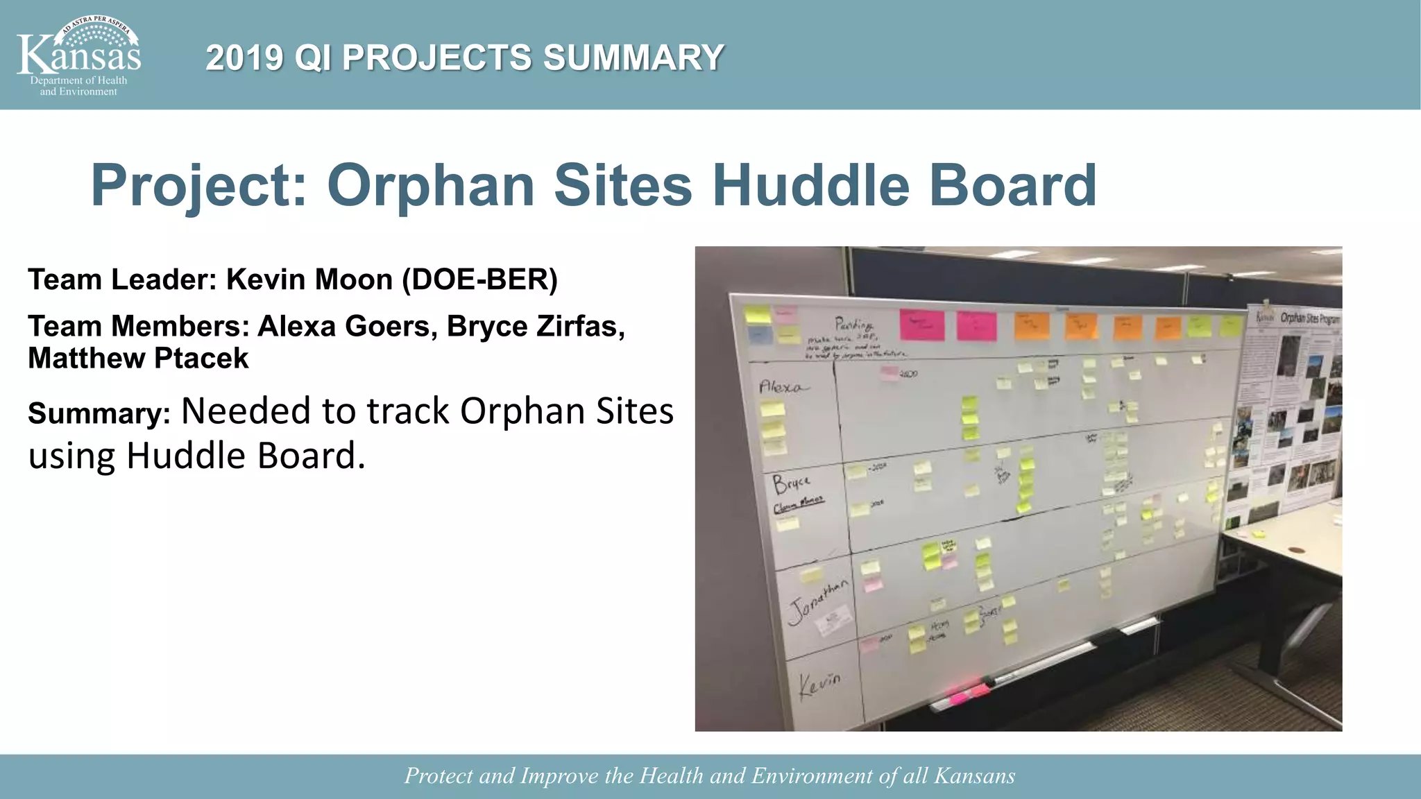 Project: Orphan Sites Huddle Board
Team Leader: Kevin Moon (DOE-BER)
Team Members: Alexa Goers, Bryce Zirfas,
Matthew Ptacek
Summary: Needed to track Orphan Sites
using Huddle Board.
Protect and Improve the Health and Environment of all Kansans
2019 QI PROJECTS SUMMARY
 